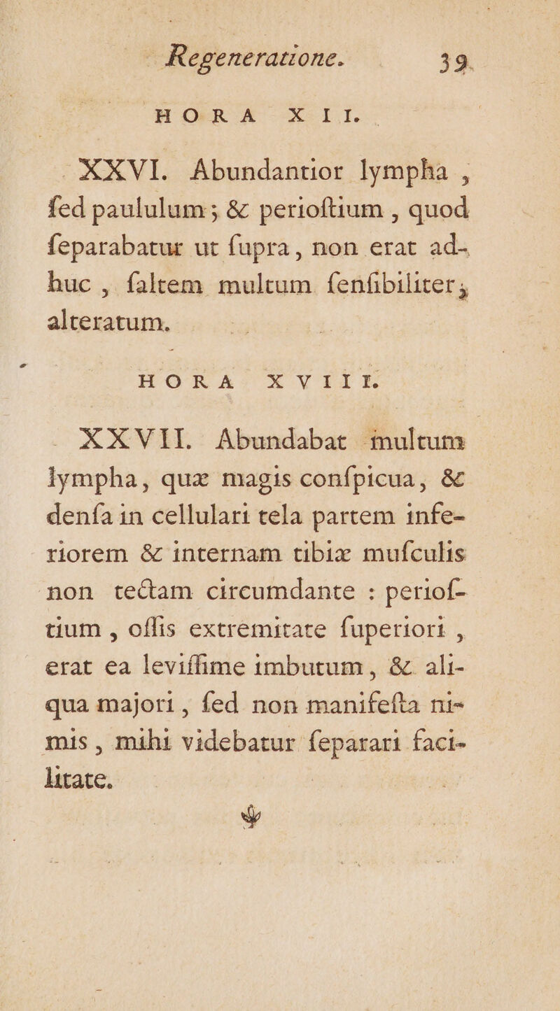 HOMCA X IL: XXVI. Abundantior lympha , fed paululum ; &amp; perioftium , quod feparabatur ut fupra, non erat ad- huc , faltem multum fenfibiliter; alteratum. HORA/XVYVIIE XXVII. Abundabat fiultum lympha, qua magis confpicua, &amp; denía in cellulari tela partem infe- riorem &amp; internam tibix muífculis non tecam circumdante : periof- tium , offis extremitate. fuperiori , erat ea leviífime imbutum , &amp; ali- qua majori, fed non manifefta ni- mis , mihi videbatur feparari faci- litate. kl