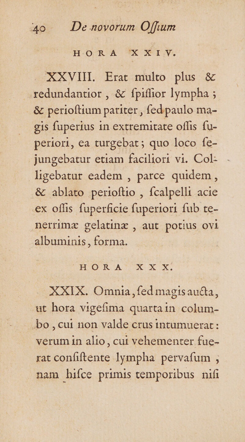 XXVIII. Erat multo plus &amp; redundantior , &amp; fpiffior lympha ; &amp; perioftium pariter, fed paulo ma- gis fuperius in extremitate offis fu- periori, ea turgebat ; quo loco fe- .jungebatur etiam faciliori vi. Col- ligebatur eadem , parce quidem, &amp; ablato perioftio , fcalpelli acie ex offis fuperficie fuperiori fub te- nerrimz gelatina , aut potius ovi albuminis, forma. MSHOOR A' X X X. XXIX. Omnia,fed magisaucta, ut hora vigefima quartain colum- .bo , cui non valde crus intumuerat: verum in alio, cui vehementer fue- rat confiftente lympha pervafum , nam hifce primis temporibus nifi