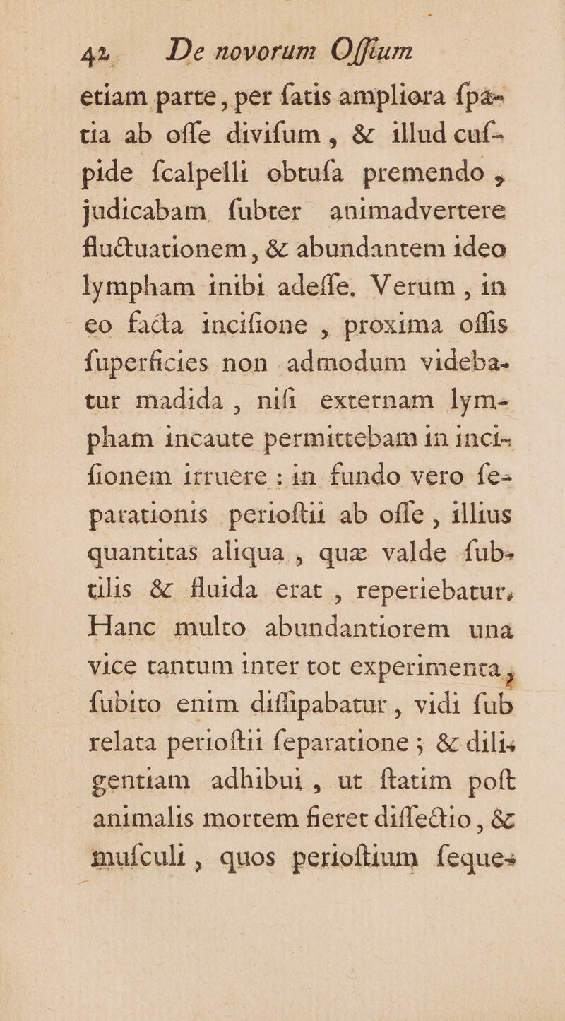 etiam parte , per fatis ampliora fpa tia ab offe divifum , &amp; 1llud cuf- pide fcalpelli obtufa premendo , judicabam fubter animadvertere flu&amp;uationem , &amp; abundantem 1deo lympham inibi adeffe. Verum , 1n eo fada incifione , proxima oflfis fuperficies non admodum videba- tur madida , nifi externam lym- pham incaute permittebam in 1nct« fionem irruere ; in. fundo vero fe- parationis perioftii ab ofle , illius quantitas aliqua , quz valde fub- ulis &amp; fluida erat , reperiebatur, Hanc multo abundantiorem una vice tantum inter tot experimenta , fubito enim diffipabatur , vidi fub relata perioftii feparatione ; &amp; dili gentiam adhibui, ut ftatim poft animalis mortem fieret diffectio , &amp; muícul , quos perioftium feques