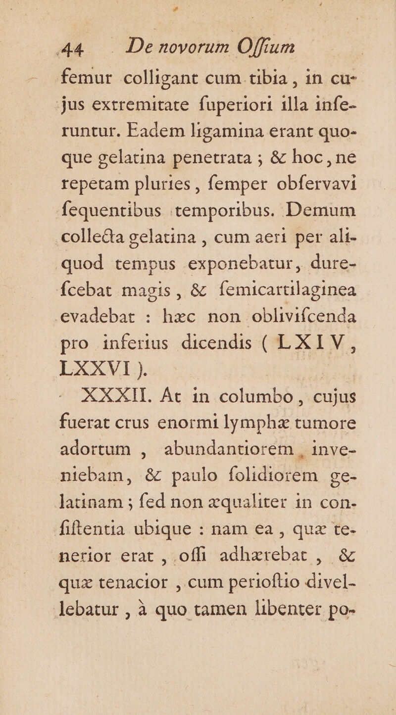 s» 44 . De novorum Offium - femur colligant cum. tibia , in cu- jus extremitate. fuperiori 1lla 1nfe- runtur. Eadem ligamina erant quo- que gelatina penetrata ; &amp; hoc, ne repetam pluries , femper obfervavi fequentibus temporibus. Demum colleda gelatina , cum aeri per ali- quod tempus exponebatur, dure- Ícebat magis, &amp; íÍemicartilaginea evadebat : hxc non oblivifcenda pro inferius dicendis ( LXIV, LXXVI ). TH XXXII. At in columbo, cujus fuerat crus enormi lympha tumore adortum , abundantiorem , inve- niebam, &amp; paulo folidiorem ge- latinam ; fed non zqualiter in con- fiftentia ubique : nam ea , qua te- nerior erat ,.offi adhxrebat , &amp; quz tenacior , cum perioftio divel- lebatur , à quo tamen libenter po-