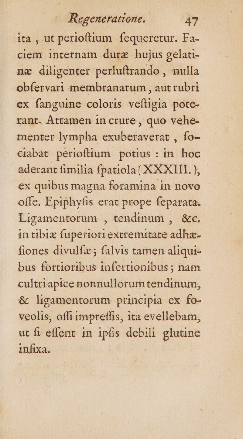 ita , ut perioftium fequeretur. Fa- ciem internam durz hujus gelati- nz diligenter perluftrando , nulla obíervari membranarum , aut rubri ex fanguine coloris veftigia pote- rant. Áttamen in crure , quo vehe- menter lympha exuberaverat , fo- ciabat perioftium potius : in. hoc aderant fimilia fpatiola (XXXIII. ), ex quibus magna foramina in novo offe. Epiphyfis erat prope feparata. Ligamentorum , tendinum , &amp;c. in tibi fuperiori extremitate adha- fiones divulfz; falvis tamen aliqui- bus fortioribus infertionibus ; nam culttiapice nonnullorum tendinum, &amp; ligamentorum principia ex fo- veolis, offi impreffis, ita evellebam, ut fi effent in ipfis debili glutine infixa,