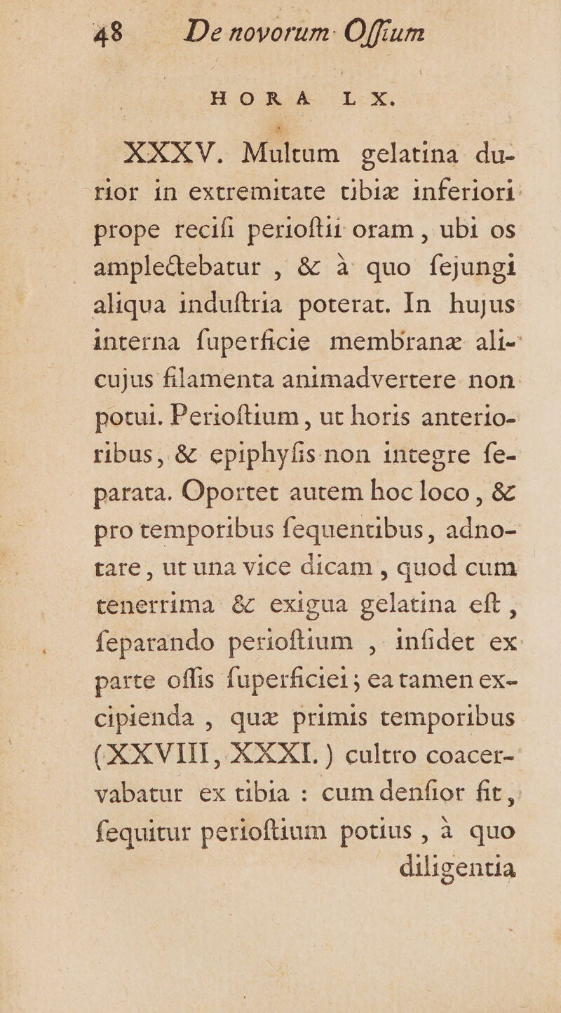 HORA L X. XXXV. Miltim gelatina nem rior in extremitate tibia inferiori prope recifi perioftit oram , ubi os ampledebatur , &amp; à quo fejungi aliqua induftria. poterat. In. hujus interna fuperficie membran ali- cujus filamenta animadvertere. non potui. Perioftium , ut horis anterio- ribus, &amp; epiphyfis non integre fe- parata. Oportet autem hoc loco, &amp; pro temporibus fequentibus, adno- tare, ut una vice dicam , quod cum tenerrima &amp; exigua gelatina eft, feparando perioftium , infidet ex parte offis fuperficie1; ea tamen ex- cipienda , qux primis temporibus (XXVIII, XXXL ) cultro coacer- vabatur ex tibia : cum denfior fit, fequitur pertoftium potius, à quo ! diligentia