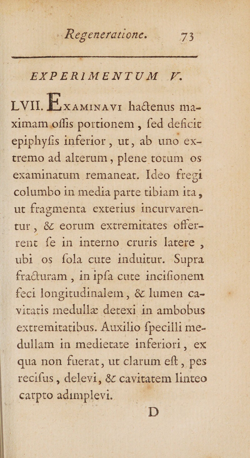 EXPERIAMENTUM.-F. LVII. Jis setas hactenus ma- ximam oflis portionem , fed deficit epiphyfis inferior , ut, ab uno ex- tremo ad alterum , plene totum os examinatum remaneat. Ideo fregi columbo in media parte tibiam 1ta, ut fragmenta exterius incurvaren- tur, &amp; eorum extremitates offer- rent fe in interno cruris latere , ubi os fola cute induitur. Supra fra&amp;uram , in ipfa cute incifionem feci longitudinalem , &amp; lumen ca- vitatis medulla detexi in ambobus extremitatibus. Auxilio fpecilli me- dullam in medietate inferiori, ex qua non fuerat, ut clarum eft, pes recifus , delevi, &amp; cavitatem linteo catpto adimplevi. [ D