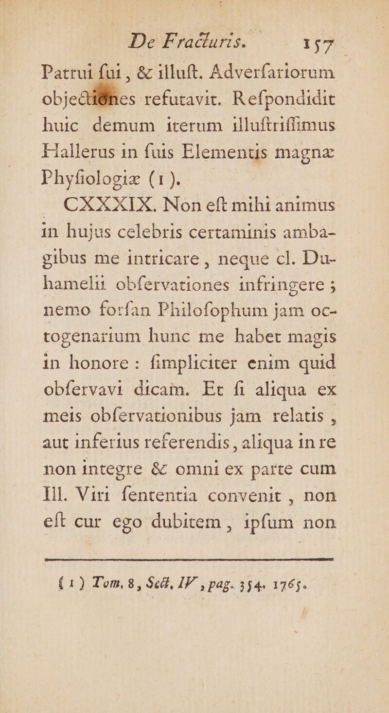 Patrui fui , &amp; illuft. Adverfariorum objc all. refutavit. Refpondidit huic demum iterum illuftriffimus Hallerus in fuis Elementis magna Phyfiodloggie (1)... CXXXIX. Non eft mihi animus in hujus celebris certaminis amba- gibus me intricare , neque cl. Du- hameli obfervationes infringere ; nemo forfan Philofophum jam oc- togenarium hunc me habet magis in honore: fimpliciter enim quid obfervavi dicam. Et fi aliqua ex meis obfervationibus jam relatis , aut inferius retferendis , aliqua in re non integre &amp; omni ex parte cum Il. Viri fententia convenit , non eft cur ego dubitem , ipfum non (1) Tom, 8, Sect, IV , pag. 3 j4- 1765.