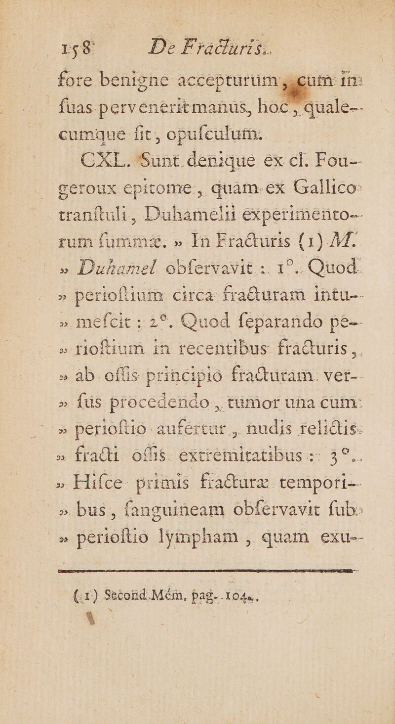 fore benigne accepturim gam rm: | fuas perveneritmanus, hoc, quale-- cumque fit, opufculum. CXL. Sunt. denique ex cl. Fou-- geroux epitome , quàm. ex Gallico: tranítuli » Bünsment expermenio-- rum fumma. » In Eraduris (1) Mf. » Duhamel obfervavit ;. 1?.. Quod. » perioftium. circa: fra&amp;uram intu-- » mefcit ;: 2?. Quod feparando pe-- » rioftium in recentibus. fraQuris, » àb offis principio fraQuram: vet-- » fus procedendo , tamor una cum: -» pertoftio- aufértar , nudis relictis » frati offis. exti etitatibus « Aet. » Hifce. primis fracturz tempori — » bus; fanguineam obfervavit fub: ^» perioítio pha quam exu-- (.1) Second. Méin, pag. .104.. k^ iro