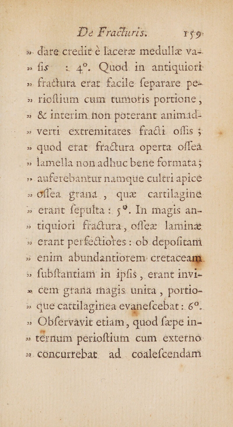 13: b 23 De Fradluris. reg: dare credit é lacerzz medullz va-. fis; : 49. Quod. 1n. antiquiort fratkuta erat facile. feparare. pe- &amp; interim hon poteránt animad- verti extremitates fra&amp;i offis j quod etat fractura operta ofleà lamella non adhuc bene formata; eránt feptilta : $9. In magis an- tiquiori fraQdura, oflex laminz erant perfe&amp;iotes : ob depofitar fübftantiam in ipfis, erant invi- cem gtana rhagis unita , portio- que catalagiriea. evanefcebat o Obfervavit etiam, quod fzpe in- ternum perioftium cum externo: concurrebat ad coalefcendam