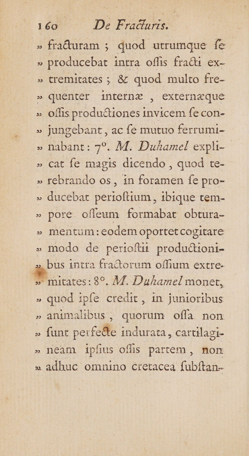 » fra&amp;turam ; duod utrumque fe » producebat intra offis frati ex- » tremitates ; &amp; quod multo fre- » quenter interne , externzque » offis productiones invicem fe con- » jungebant, ac fe mutuo ferrumi- » habant: 79. M. Duhamel expli- » cat fe magis dicendo , quod te- » rebrando os, in foramen fe pro- » ducebat perioftium , ibique tem- » pore. offeum formabat obtura- » mentum:eodem oportet cogitare » fiodo de perioftu producdtioni- a intra fra&amp;orum offium extre- » mitates: 89. M. Daharmel monet, quod ipfe credit , in junioribus » animalibus, quorum offa non funt perfe&amp;te indurata , cartilagi- neam ipfis offis partem , non » adhuc omnino cretacea fubftan- e 3 i M