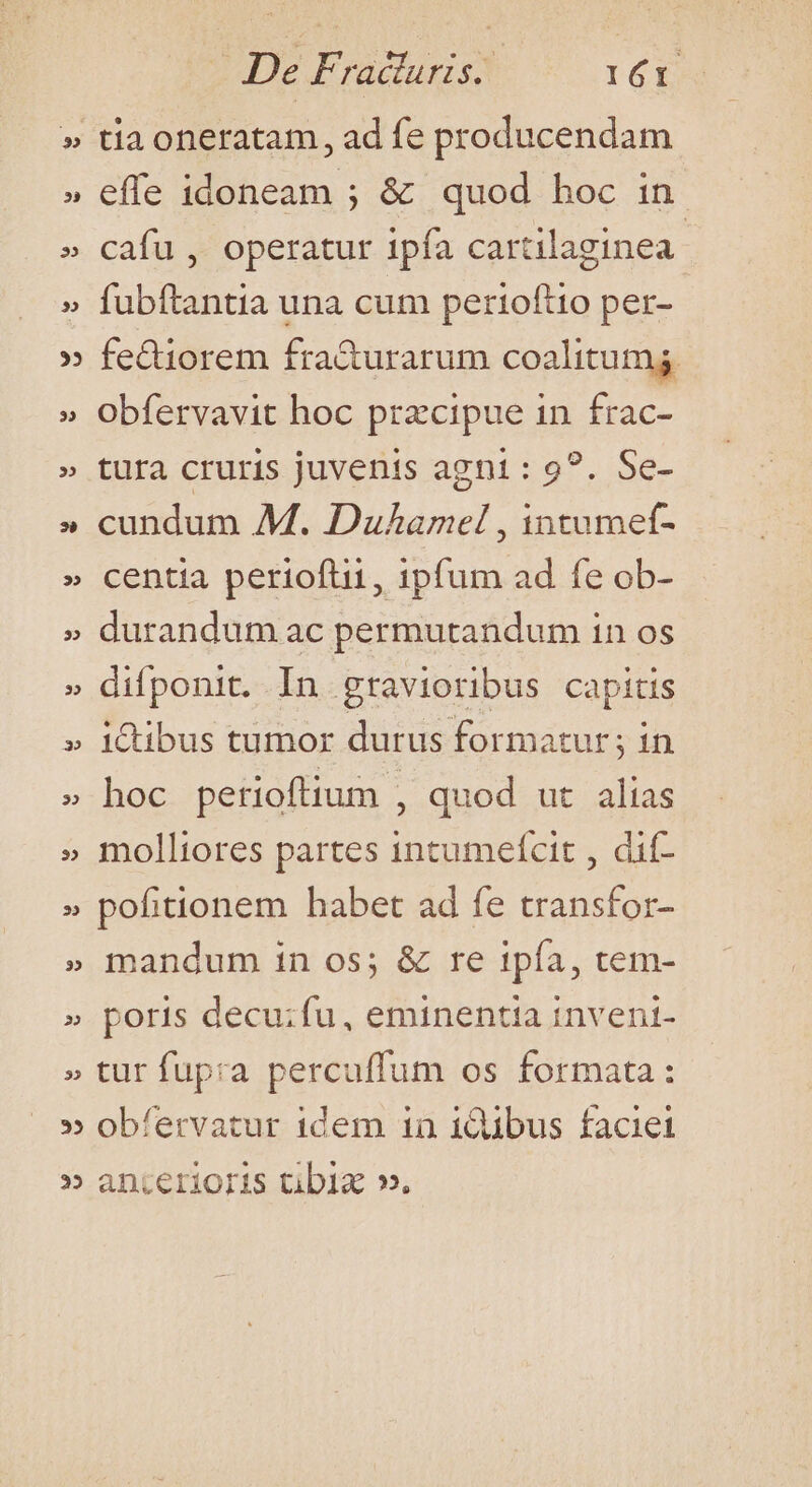 Ah iv De Fracturis.. I6I tia oneratam, ad fe producendam effe idoneam ; &amp; quod hoc in cafu , operatur ipfa cartilaginea: fubftantia una cum perioftio per- fe&amp;iorem fra&amp;urarum coalitumg obfervavit hoc przcipue in frac- tura cruris juvenis agni: 9?. Se- cundum M. Duhamel , intumeft- centia perioftii, ipfum ad fe ob- durandum ac permutandum in os difponit. In gravioribus capitis iQibus tumor durus formatur; in hoc perioftium , quod ut alias molliores partes incumefcit , dif- pofitionem habet ad fe transfor- mandum in os; &amp; re ipía, tem- poris decu;fu, eminentia inveni- tur fupra percuffum os formata: obfervatur idem in idibus faciei anterioris tibig ».