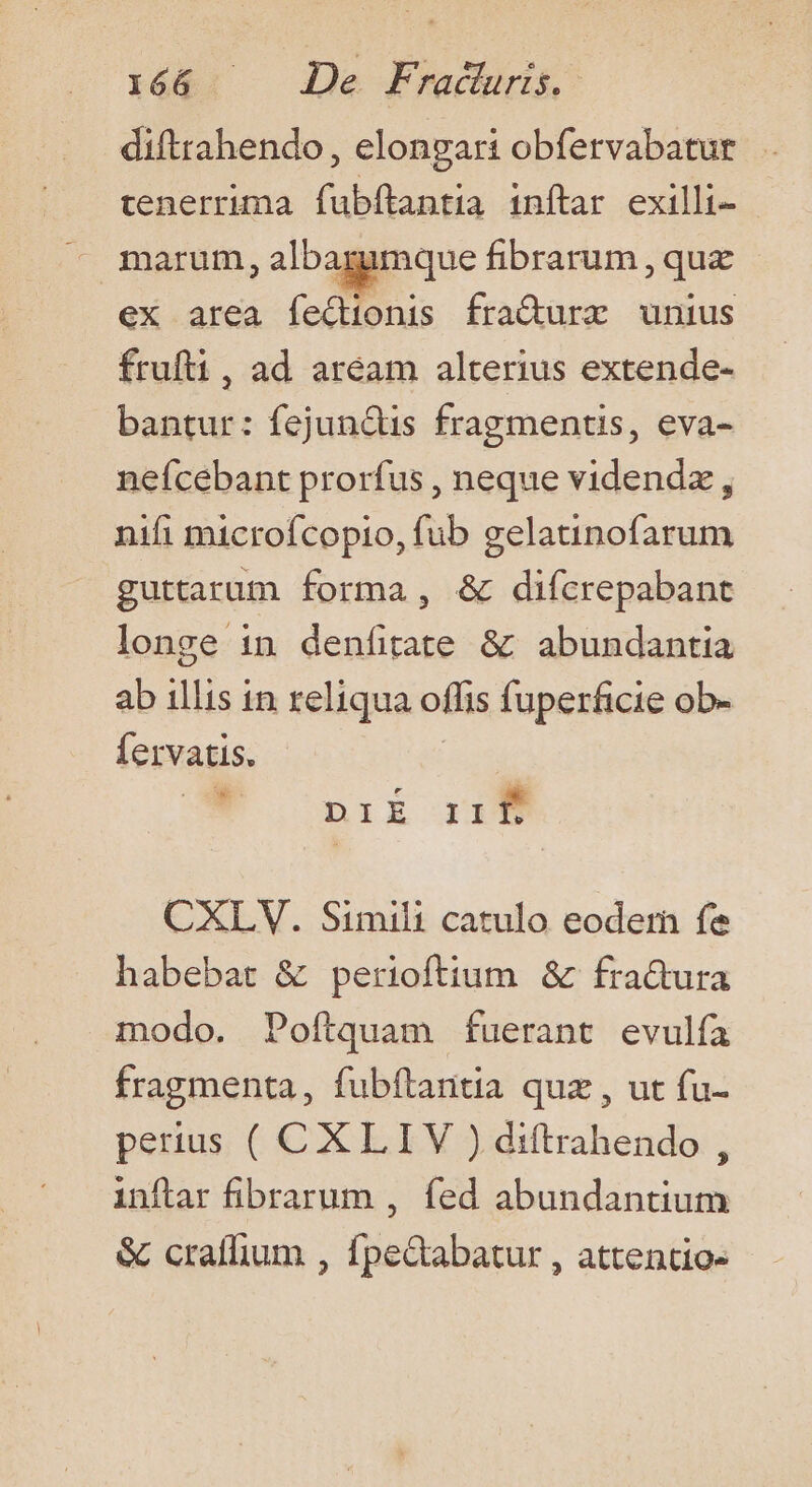 diftrahendo, elongari obfervabatur tenerruma fubftantia inftar exilli- ex area feQionis fra&amp;ure unius frufti, ad aream alterius extende- bantur: fejun&amp;tis fragments, eva- nefcebant prorfus , neque videndz , nifi microfcopio, fub gelatinofarum guttarum forma, &amp; difcrepabant longe in denfitate &amp; abundantia ab illis in reliqua offis fuperficie ob- Íervatis. niE xim CXLV. Simili catulo eodern fe habebat &amp; perioftium &amp; fra&amp;ura modo. Poítquam fuerant evulía fragmenta, fubftantia quz , ut fu- perius ( CXLIV ) diftrahendo , inftar fibrarum , fed abundantium &amp; craffium , fpe&amp;abatur , attentio-