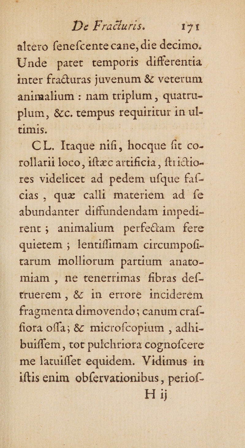 altero fenefcente cane, die decimo, Unde patet temporis differentia. inter fracturas juvenum &amp; veterum animalium : nam triplum , quatru- plum, &amp;c. tempus requiritur in ul- timis. | CL. Itaque nifi, hocque fit co- rollarii loco, tftzc arcificta , ftiictio-- res videlicet ad pedem ufque fat- cias, quz calli materiem ad fe abundanter diffundendam impedi- rent; animalium perfe&amp;am fere quietem ; lentiffimam circumpofi- tarum molltorum partium anato- miam , ne tenerrimas fibras def- truerem , &amp; in errore inciderem fragmenta dtmovendo; canum craf- fiora offa; &amp;' mtcrofcopium , adhi- buiffem, tot pulchriora cognofcere me latuiffet equidem. Vidimus in iftis enim. obfervationibus, periof- Hij