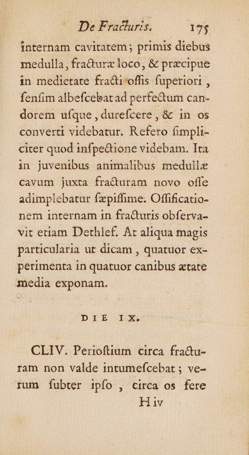 internam cavitatem ; primis diebus medulla, fra&amp;turz loco, &amp; precipue in medietate fradioffis fuperiori , fenfim albefcebatad perfectum can- dorem ufque , durefcere, &amp; in os converti videbatur. Refero fimpli- citer quod infpe&amp;dione videbam. Ita in juvenibus animalibus medulle cavum juxta fraduram novo ofle adimplebatur fzpiffime. Offificatio- nem internam in fradturis obferva- vit etiam Dethlef. At aliqua magis particularia ut dicam , quatuor ex- perimenta in quatuor canibus atate inedia exponam. DIE Ls CLIV. Perioftium circa fra&amp;tu- ram non valde 1ntumefcebat ; ve- rum fubter ipfo , circa os fere Hiv