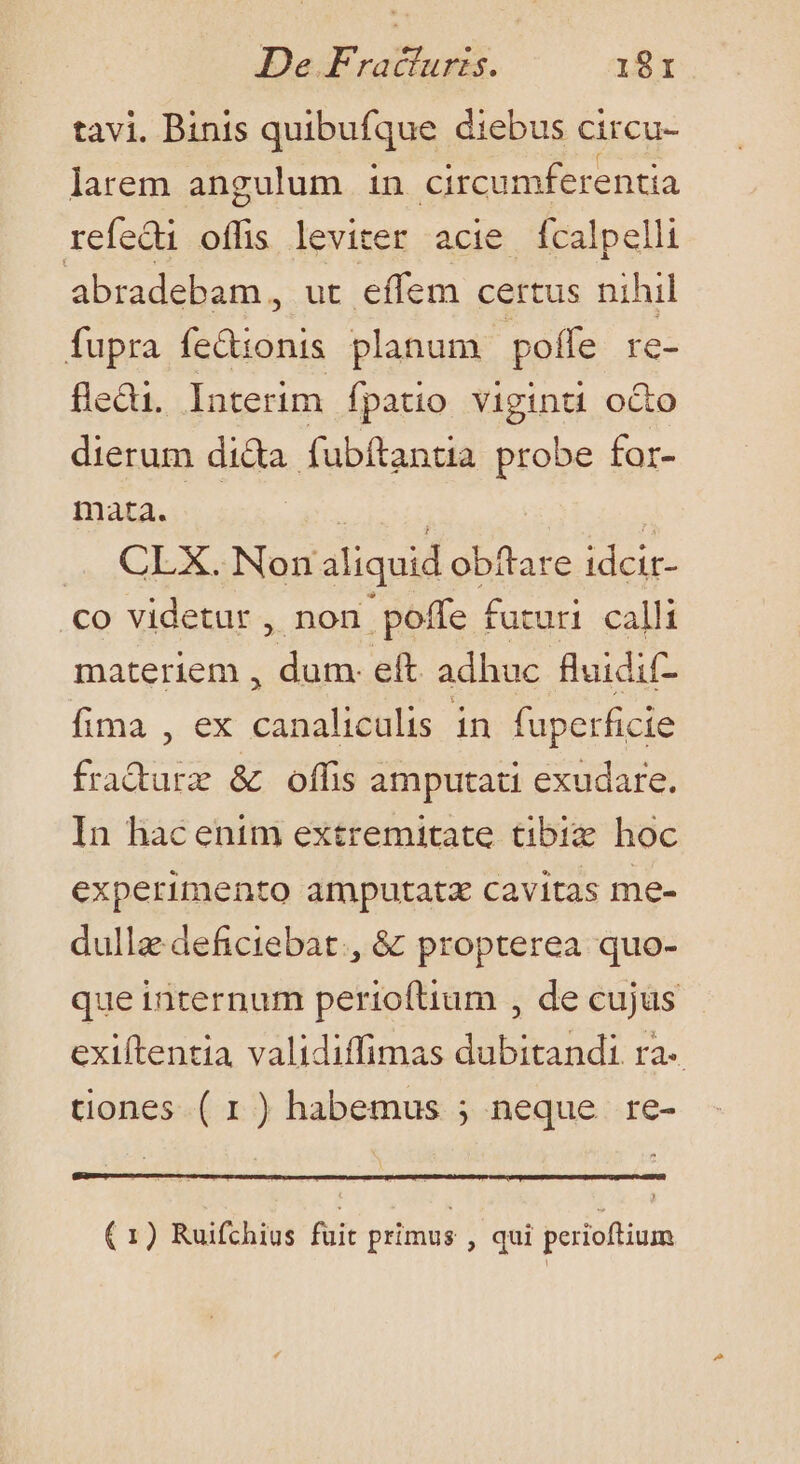 tavi. Binis quibufque diebus circu- larem angulum in circumferentia refedi offis leviter acie ícalpelli abradebam, ut effem certus nihil fupra fedionis planum poffe re- fledi. Interim fpatio viginti octo dierum di&amp;a fubftantia probe for- mata. — VE x ... CLX. Non aliquid obftare idcir- co videtur , non poffe futuri calli materiem , dum. eft. adhuc fluidif- fima , ex canaliculis in fuperficie fra&amp;urz &amp; offis amputati exudare. In hac enim extremitate tibiz hoc experimento amputatz cavitas me- dullaedeficiebat., &amp; propterea quo- que internum perioftium , de cujus exiítentia validiffimas dubitandi ra- tiones ( 1) habemus ; neque re- (1) Ruifchius fuit primus , qui perioftium