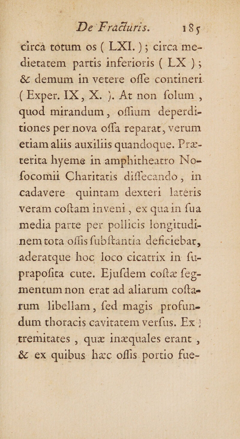 De Frachiris. —— 18; €ircà totum os ( LXI. ); circa me- dietatem partis inferioris ( LX ); &amp; demum in vetere offe contineri. ( Exper. IX , X. j. At non folum , quod mirandum, offium deperdi- tiones per nova offa reparat, verum etiam aliis auxiliis quandoque. Prz- terita hyeme in amphitheatro INo- focomii Charitatis diffecando , in cadavere quintam dexteri lateris veram coítam inveni , ex quain fua media parte per pollicis longitudi- nemtota offis fubftantia deficiebar, aderatque hoc loco cicatrix 1n. fu- prapofita cute. Ejufdem cotiz feg- mentum non erat ad aliarum cofta- rum libellam, fed magis profun- dum thoracis cavitatem verfus. Ex tremitates , qux inzquales erant , &amp; ex quibus hzc offis portio fue-