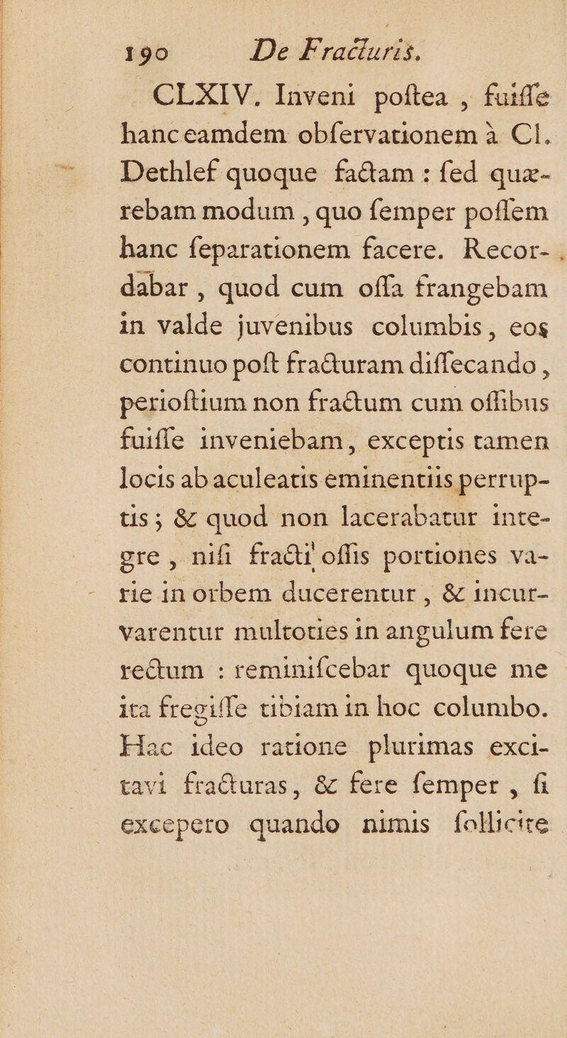 CLXIV, Inveni poftea , fuiffe hanceamdem obfervationem à CI. Dethlef quoque fa&amp;am : fed quz- rebam modum , quo femper poflem hanc feparationem facere. Recor- , dabar , quod cum offa frangebam in valde juvenibus columbis, eos continuo poft fra&amp;uram diffecando, perioftium non fractum cum offibus fuifle inveniebam, exceptis tamen locis ab aculeatis eminentiis perrup- tis ; &amp; quod non lacerabatur inte- gre , nifi fradi offis portiones va- rie in orbem ducerentur , &amp; incur- varentur multoties in angulum fere re&amp;um : reminifcebar quoque me ita fregiffe tibiam in hoc columbo. Hac ideo ratione plurimas exci- tavi fraQuras, &amp; fere femper , fi excepero quando nimis folicite