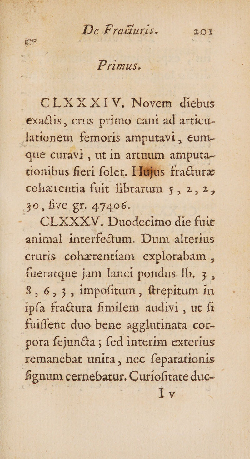 9 L2 ducc Primus. J CLXX XIV. Novem diebus exaQüs, crus primo cant ad articu- pP femoris amputavi, eum- que curavi , ut in artuum amputa- tionibus fieri folet. Hijos fracturz cohzrentia fuit librarum 5, 2,2, 30, five gr. 47406. JA CLXXXV. Duodecimo die fuit animal interfe&amp;um. Dum alterius cruris coharentiam explorabam , fueratque jam lanci pondus lb. 5, 8,6,3,1mpofitum, ftrepitum in ipfa fradura fimilem audivi , ut f fuiffent duo bene agglutinata cor- | pora fejundta ; fed interim exterius remanebat unita, nec feparationis fignum cernebatur, Curiofitate duc- Iv