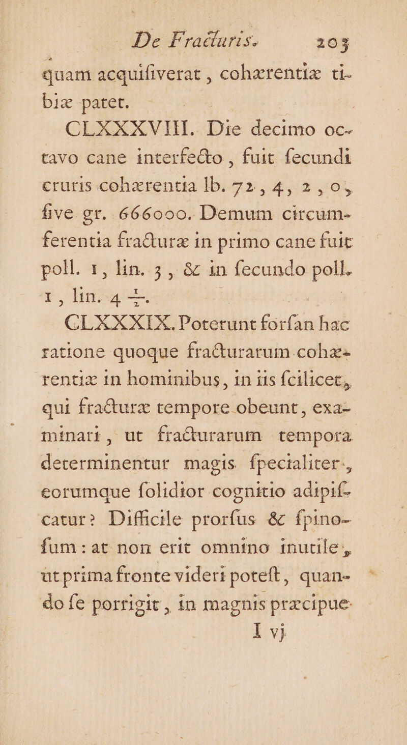 quam acquifiverat , cohzrentiz ti biz patet. | CLXXXVIH. Die decimo oc- tavo cane interfe&amp;o , fuit fecundi cruris cohzrentta lb. 72,4, 2,0, five gr. 666000. Demum circum- ferentia fra&amp;urz in primo cane fuit ape dii j,&amp; in 1 fecundo  ,lin.4— CLXXXIX. Poterunt forfan hac ratione quoque fra&amp;turarum cohz- rentiz 1n hominibus, in iis fcilicet, qui fra&amp;urz tempore obeunt, exa- minari, ut fraCturarum tempora determinentur magis fpecialiter., eorumque folidtor cognitio adipif- catur? Difhcile prorfus &amp; ífpino- fum:at non erit omnino inutile ;, ütprima fronte videri poteft, quan- do fe porrigit, in magnis przcipue: