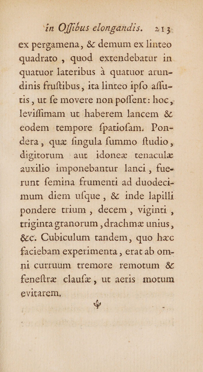 ex pergamena, &amp; demum ex linteo quadrato , quod. extendebatur in quatuor lateribus à quatuor arun- dinis fruftibus, ita linteo 1pfo affu- | tis, ut fe movere non poffent: hoc, leviffimam ut haberem lancem &amp; eodem tempore ípatiofam. Pon- dera, qux fingula fummo ftudio, digitorum aut idonez tenaculx auxilio 1mponebantur lanci, fue- runt femina frumenti ad duodeci- mum diem ufque, &amp; inde lapilli pondere trium , decem , viginti, trigintagranorum ,drachm unius, &amp;c. Cubiculum tandem, quo hzc faciebam experimenta , erat ab om- ni curruum tremore remotum &amp; feneflrz claufz, ut aeris motum evitarem, Jy p