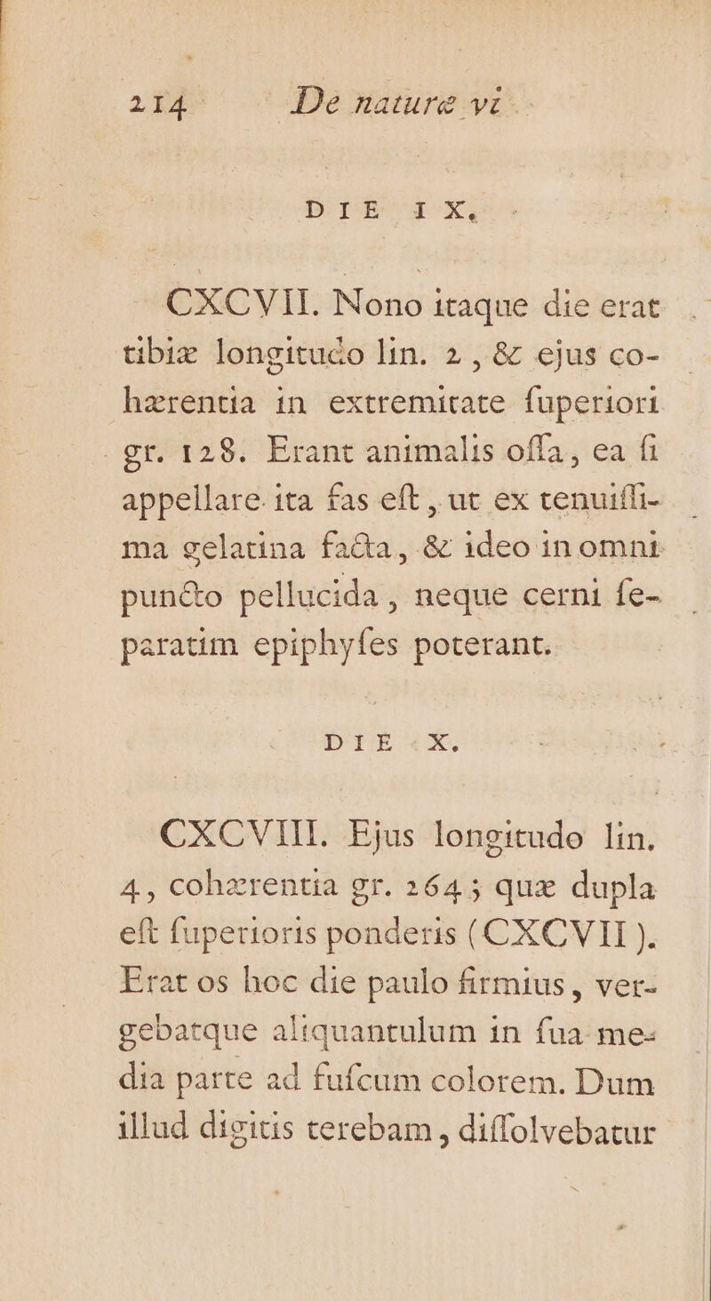 CXCVII. Nono itaque die erat tibiz longitudo lin. 2 , &amp; ejus co- haerentia in extremitate fuperiori . gr. 128. Erant animalis offa, ea fi appellare. ita fas eft , ut ex tenuiffi- ma gelatina fa&amp;a, &amp; ideo in omnt pun&amp;o pellucida, neque cerni fe- paratim epiphyfes poterant. Di1EÉ«txX. CXCVIII. Ejus longitudo lin. 4, cohzrentia gr. 2645 quz dupla eft fuperioris ponderis (CXCVII ). Erat os hoc die paulo firmius , ver- gebatque altquantulum in fua: me- dia parte ad fufcum colorem. Dum illud digitis terebam , diffolvebatur