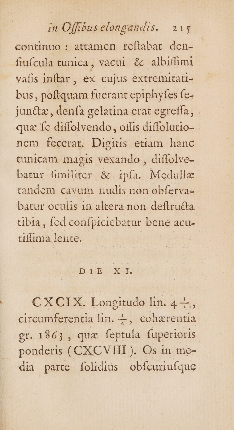 continuo : attamen reftabat den- fiufcula tunica, vacui &amp; albiffimi vafis inftar, ex cujus extremitati- bus, poftquam fuerant epiphyfes fe- jun&amp;z , denfa gelatina erat egreffa, quz fe diffolvendo, offis diffolutio- nem fecerat. Digitis etiam hanc tunicam magis vexando , diffolve- batur fimiliter &amp; ipfa. Medullx tandem cavum nudis non obferva- batur oculis in altera non deftruda tibia, fed confpiciebatur bene acu- tiffima lente. 3 EHE XUI CXCIX. Longitudo lin. 4, circumferentia lin. —, cohzrentia gr. 1865 , qux feptula fuperioris ponderis ( CXCVIII ). Os 1n. me- dia parte folidius obfcuriufque