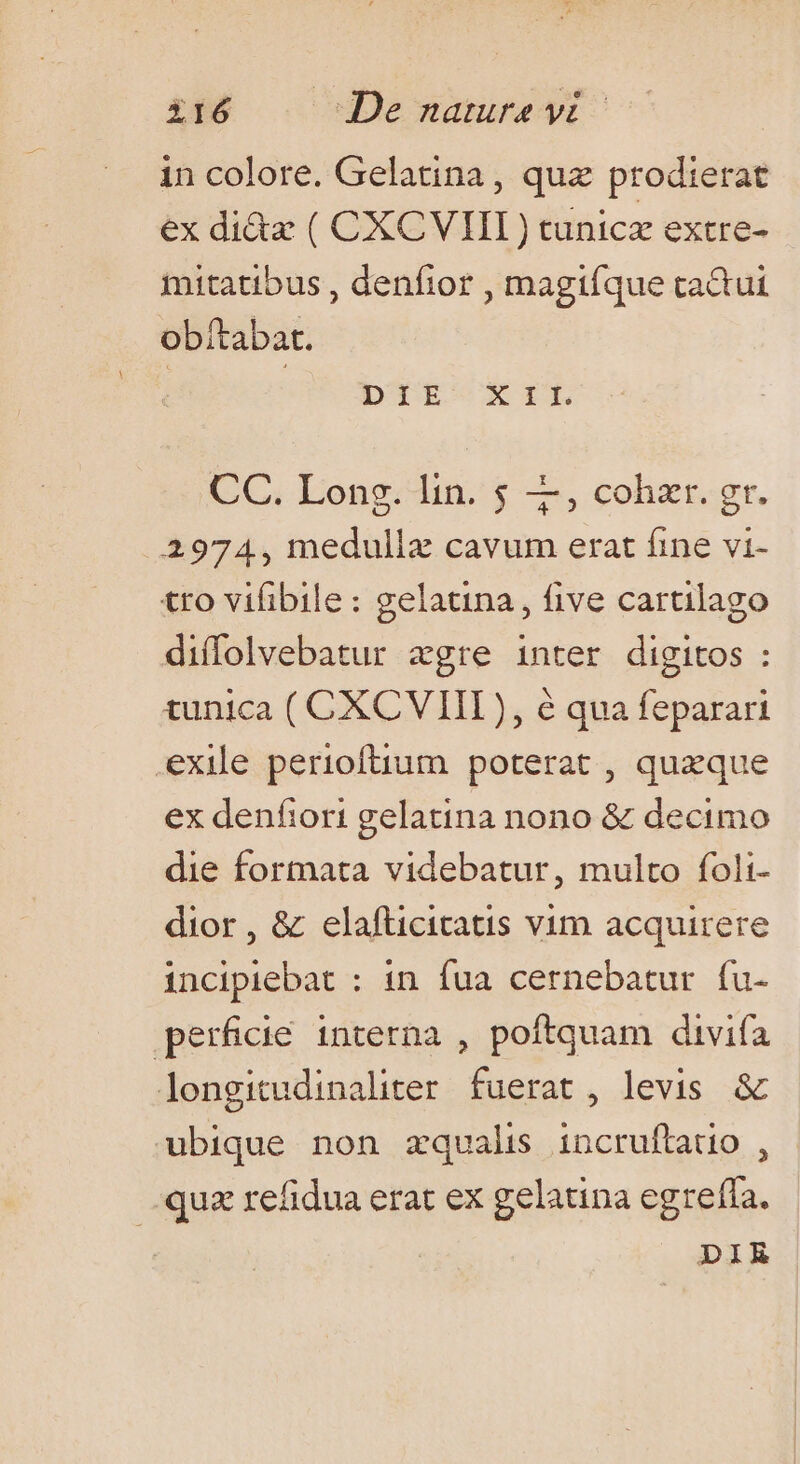 in colore. Gelatina, quz prodierat ex di&amp;a ( CXCVIIL) tunicz extre- mitatibus , denfior , magiíque cactut obítabat. DITRE-cCXIEL CC. Long. lin. 5 4, cohzr. gr. 2974, medulla cavum erat fine vi- tro vifibile: gelatina, five cartilago diffolvebatur «gre inter digitos : tunica ( CXCVIII), é qua feparari exile perioftium poterat , quxque ex denfiori gelatina nono &amp; decimo die formata videbatur, multo foli- dior, &amp; elafticitatis vim acquirere incipiebat : in fua cernebatur fu- perficié interna , poftquam divifa longitudinaliter fuerat, levis &amp; ubique non zqualis incruftatio , quz refidua erat ex gelatina egrefía. | DIR