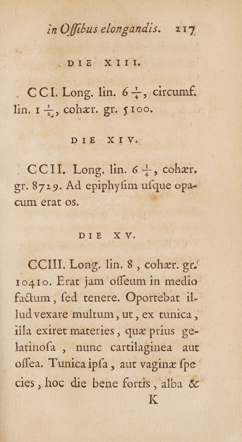 GDCDE-CXOI fs . CCL. Long. lin. 6, circumf. lin. 1 Z, cohzr. gr. $100. DIE -X PY. . CCII. Long. lin. 6 3-, cohzr. gr. 8729. Ad epiphyfim ufque opa- cum erat os.  DIEBE XV. CCIII. Long. lin. 8 , cohzr. gr 10410. Erat jam offeum in medio fa&amp;um , fed tenere. Oportebat il. lud vexare multum, ut , ex tunica ,- illa exiret materies, quz prius ge- latinofa , nunc cartilaginea auct ofíea. Tunica ipfa , aut vaginz fpe: cies , hoc die bene fortis , alba &amp; K