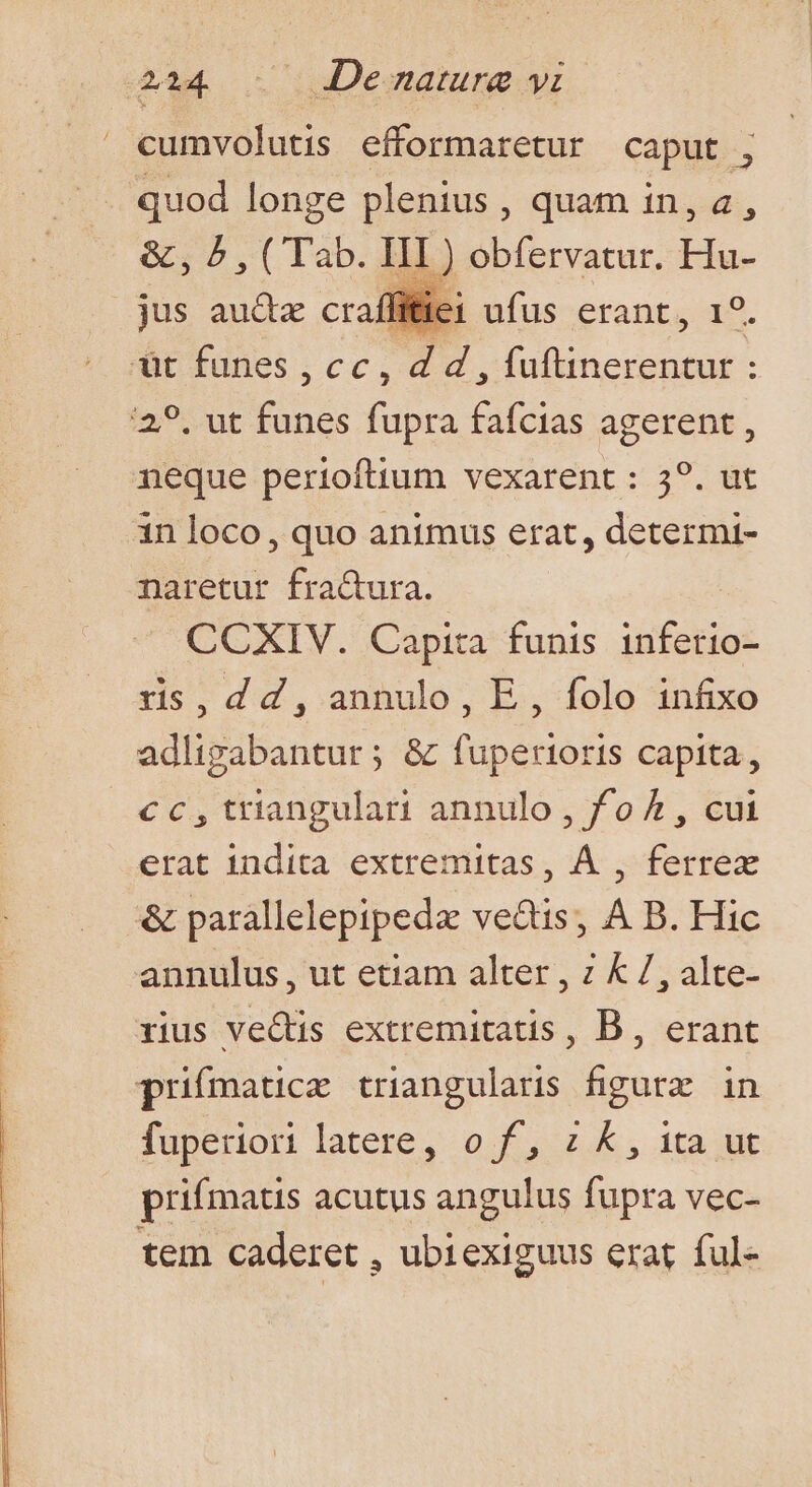 2234 . Demamrg yi cumvolutis efformaretur caput ; quod longe plenius , quam in, a, &amp;, 5, ( Tab. p obfervatur. Hu- jus au&amp;z craffiiei ufus erant, 19. mr nies.cc, 5 E wocdbeccen bxíur En fupra fafcias agerent, neque perioftium vexarent : 59. ut in loco, quo animus erat, determt- naretur fractura. CCXIV. Capita funis inferio- s,dd, annulo, E, folo infixo adligabantur; &amp; fuperioris capita, cc, triangulari annulo , f/o 4 , cui erat indita extremitas, À , ferrex &amp; parallelepipedz ve&amp;tis; A B. Hic annulus, ut etiam alter , z k 7, alte- rius ve&amp;tis extremitatis, B , erant prifmauce triangularis figure in fuperiori latere, o0 f£, z &amp;, 1ta t prifmatis acutus angulus fupra vec- tem caderet , ubiexiguus erat ful-