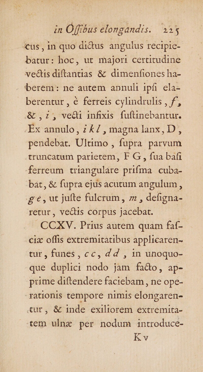 «us, in quo didus angulus recipie- batur: hoc, ut majori certitudine ve&amp;tis diftantias &amp; dimenfiones ha- berem: ne autem abnuli ipfi ela- berentur , € ferreis cylindrulis , f, &amp; ,:, vedi infixis. fuftinebantur. Ex annulo, 2 &amp;/ , magna lanx, D, pendebat. Ultimo , fupra parvum truncatum parietem, F G, fua bafi ferreum triangulare prifma. cuba- bat, &amp; fupra ejus acutum angulum , ge,ut jufte fulcrum, 7 , defigna- retur, vectis corpus jacebat. | CCXV. Prius autem quam faf- ciz offis extremitatibus applicaren- tur, funes, cc, d d , in unoquo- que duplici nodo jam fado, ap- prime diftendere faciebam, ne ope- rationis tempore nimis elongaren- iur, &amp; inde exiliorem extremita- .-tem ulnz per nodum introduce- Kv