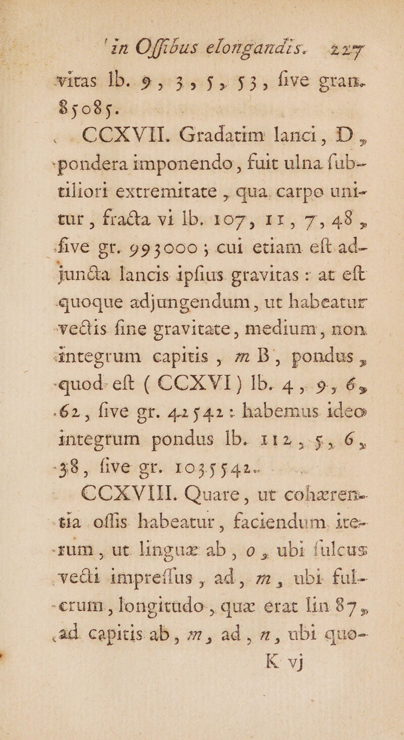 wis ib..9 3,5, 35, five gram. $5095. . .CCXVII. Gradatim lanci , i, pondera imponendo, fuit i füub- tliort extremitate , qua. carpo uni- tür, fra&amp;ta vi lb. 1307,11, 7,48, five gr. 993000 ; cui etiam eft ad- jun&amp;a lancis ipfius gravitas : at eft quoque adjungendum , ut habeatur 'vedis fine gravitate, medium, non - dntegrum capitis , ; B, pondus, quod. eft ( CCXVI) lb. 4,9, 6, .62,, five gr. 42542: habemus ideo integrum pondus lb. 112,5, 6, :58, five gr. 1035542. CCXVIIIL Quare, ut cohzren- tia offis habeatur , faciendum. ite- ium, ut lingux ab , o , ubi (ulcus vedi impreíius , ad, zz , ubi ful- «rum, longitado , quz. erat lin 87, ,ad. capitis ab, ; , ad , &amp;, ubi quo- K vj