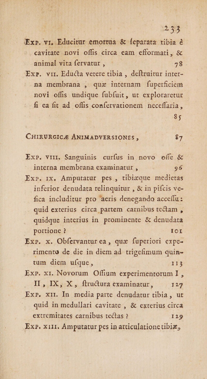 Exr. vi, Educitur emortua. &amp; feparata tibia &amp; cavitate novi offis circa eam efformati, &amp; animal vita fervatur , 78 Ex». vir. Educta vetere tibia , deftruitur inter- na membrana , quz internam fuperficiem novi offis undique fubfuit, ut exploraretur fi eafit ad offis confervationem neceffaria, 85 CHIRURGICAE ÁNIMADVERSIONES , $7 Ex». vin. Sanguinis curfus in novo offe &amp; interna membrana examinatur , 96 Ex». ix. Amputatur pes , tibicque medietas inferior denudata relinquitur , &amp; in pifcis ve- fica includitur pro aeris denegando acceífu: quid exterius circa partem carnibus tectam , quidque interius in. prominente &amp; denudata portione ? IOI Ex». x. Obfervanturea , qua fuperiori expe- rimenta de die in diem ad. trigefimum quin- tum diem ufque, 113 Ex». xi. Novorum Offium experimentorum I , II, IX, X, ftrudura examinatur, 127 Exr. xir In media parte denudatur tibia, ut quid in medullari cavitate , &amp; exterius circa extremitates carnibus tectas ? 129 Ex?. xil1. Amputatur pes in atticulatione tibia,