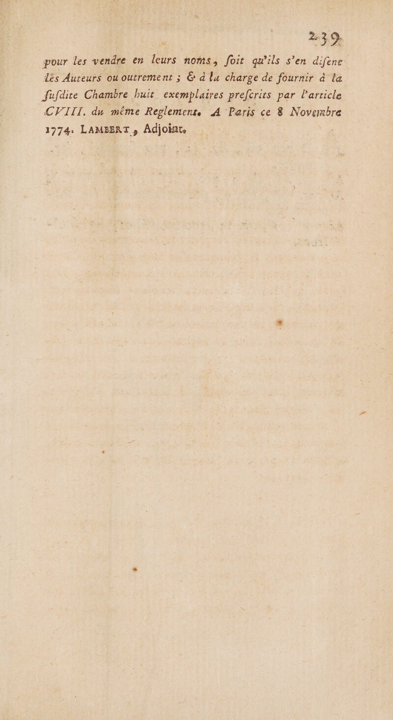 S pour les vendre en leurs noms, foit qu'ils s'en difene l£s Auteurs ou outrement ; &amp; d la charge de fournir 4d la Jfüufdite Chambre buit. exemplaires prefcrits par Particle CFIII. du méme Reglement, A Paris ce 8 Novembre 1774. LAMEZAT , Adjoint, :