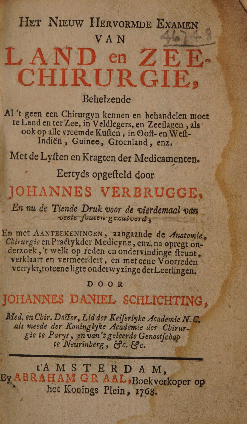 ee Her Nieuw Fekvorann ra e VA N | pr ia L A ND en Z EF _{ CHIRURGIE, | Behelzende Al 't geen een Chirurgyn kennen en behandelen moet te Land en ter Zee, in Veldlegers, en Zeeflagen , als’ ook op alle vreemde Kuften , in Ooft- en Wett- 85 Indiën , Guinee, Groenland , enz, Met de Liyften en Kragten der Medicamenten. p Eertyds opgefteld door. LJOHANNES VERBRUGGE, … En nu de Tiende Druk woor de pierdemaal- van A — verle fuuten gezuiverde nn KE d De En met AA rede kt aangaande de Anatomie, Chirurgie en Praétykder Medicyne, enz, na opregt on= „derzoek „'t welk op reden en ondervindinge iks verklaart en vermeerdert, en meteene Voorreden —_ — werykttoteene li gte onderwyzinge wm BROER DOOR — JOHANNES DANIEL SCHLICHTING), Bed, en Chir, Doêfor, Lid der Keiferlyke Academie N. @ … als meede der Koninglyke Academie der Chirur ___ gie te Parys, en van't geleerde Genootfebap. | te Neurinberg , ak G. DO AMSTERD A M, BABRAHAM GR Rie | Bk het Konings elk HOR en ade