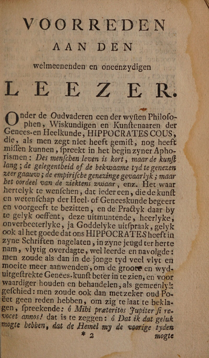 VOORREDEN welmeenenden en oneënzydigen Meen Zo Be Tag ar O nder de Oudvaderen een der wyften Philofo- phen, Wiskundigen en Kunftenaaren der Genees-en Heelkunde, HIPPOCRATES COUS, die, als men zegt niet heeft gemift; nog heeft miflen kunnen , fpreekt in het begin zyner Apho- lang ; de gelegentbeid of de bekwaame tyd te genezen zeer gaauw ; de empirifche genezinge gevaarlyk ; maar bet oordeel van de ziektens zwaar ‚ enz. Het waar nertelyk te wenfchen , dat iedereen ‚ die de kunft en wetenfchap der Heel. of Geneeskunde begeert en voorgecft te bezitten, en de Praêtyk daar by te gelyk oeffent, deze uitmuntende , heerlyke; onverbeeterlyke, ja Goddelyke uicfpraak, gelyk ook al het goede dat ons HIPPOCRATES heeft in zyne Schriften nagelaten , in zyne jeugd ter herte nam, vlytig overdagte, wel leerde en navolgde: men zoude als dan in de. jonge tyd veel vlyt en moeite meer aanwenden’, om de groote en wyd- uitgeftrekte Genees.kunft beter in te zien,en voor waardiger houden en behandelen, als gemeenlyk &et geen reden hebben, om zig te laat te bekla= gen, fpreekende: ó Mibi preteritos Jupiter fi re VOCEL annos! dat is te zeggen: 6 Dat ik dat geluk Mogie hebben, dat de Hemel my de voorige tyden Kek „3 mogte 1% IN Es \