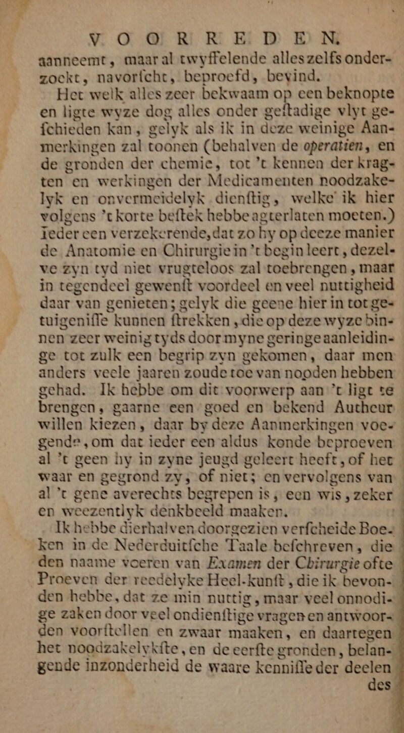 aanneemt ‚ maar al twyffelende alles zelfs onder- zoekt, navorfcht, beproefd, bevind. Het welk alles zeer bekwaam op een beknopte en ligte wvze dog alles onder geftadige vlyt ge= fchieden kan „ gelyk als ik in deze weinige Aan- merkingen zal toonen (behalven de operatien, en de gronden der chemie, tot ’t kennen der krag= ten en werkingen der Medicamenten noodzake= Iyk en onvermeidelyk.dienftig ‚ welke’ ik hier volgens ’t korte beftek hebbeagterlaten moeten.) teder een verzekerende,dat zo hy op deeze manier de Anatomie en Chirurgie in ’t begin leert , dezele ve zyn tyd niet vrugteloos zal toebrengen ‚ maar in tegendeel gewenft voordeel en veel nuttigheid daar van genieten; gelyk die geene hier in tot ges tuigeniffe kunnen ftrekken ‚die op deze wyze bins nen zeer weinig tyds door myne geringe aanleidin= ge tot zulk een begrip zvn gekomen, daar men anders veele jaaren zoude toe van nooden hebben gehad. Ik hebbe om dit voorwerp aan ’t ligt te brengen, gaarne een goed en bekend Autheur willen kiezen, daar by deze Aanmerkingen voes gende ‚om dat ieder een aldus konde beproeven al ’t geen hy in zyne jeugd geleert heeft, of het waar en gegrond zv; of niet; en vervolgens van al * gene averechts begrepen is ‚ een wis , zeker en weezentlyk denkbeeld maaker. Ik hebbe dierhalven-doorgezien verfcheide Boes ken in de Nederduitfche Taale befchreven, die den naame voeren van Examen der Chirurgie ofte Praeven der reedelyke Heel-kunft , die ik. bevon- den hebbe, dat ze min nuttig , maar veel onnodie ge zaken door veel ondienttige vragen en antwoors den voorftellen en zwaar maaken, en daartegen het noodzakelvkíte, en de eerfte gronden , belan- gende inzonderheid de waare kenniffe der deelen des