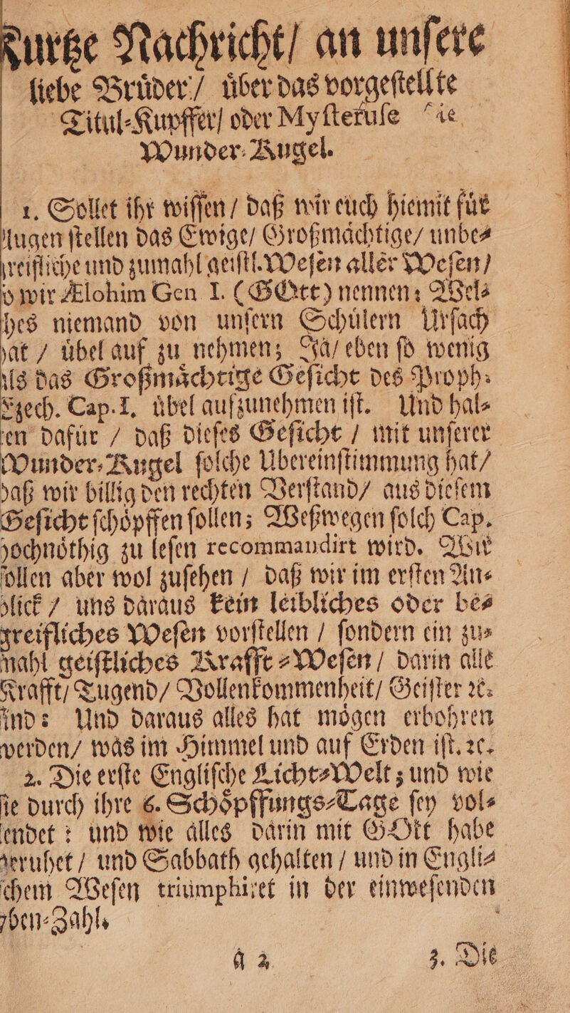 durtze Nachricht / an unſere liebe Bruͤder / uͤber das vorgeſtellte Titul⸗Kupffer / oder Myſteruſe ie Wunder Bugel. ö 1. Sollet ihr wiſſen / daß wir euch hiemit für lugen ſtellen das Ewige / Großmaͤchtige / unbe⸗ jreifliche und zumahl geiſtl. Weſen aller Weſen / o wir Zlohim Gen I. (Gott) nennen: Wel⸗ hes niemand von unſern Schülern Urſach hat / uͤbel auf zu nehmen; Ja / eben ſo wenig als das Großmaͤchtige Geſicht des Proph⸗ Ezech. Cap. I. übel aufzunehmen iſt. Und hal⸗ en dafur / daß dieſes Geſicht / mit unſerer Wunder⸗ Kugel ſolche Ubereinſtimmung hat / daß wir billig den rechten Verſtand / aus dieſem Seſicht ſchoͤpffen ſollen; Weßwegen ſolch Cap. yochnöthig zu leſen recommandirt wird. Wir ollen aber wol zuſehen / daß wir im erſten An⸗ lick / uns daraus kein leibliches oder bes greifliches Weſen vorſtellen / ſondern ein zu⸗ mahl geiſtliches Krafft⸗Weſen / darin alle Krafft / Tugend / Vollenkommenheit / Geiſter x: ind: Und daraus alles hat moͤgen erbohren werden / was im Himmel und auf Erden iſt. ꝛc. 2. Die erſte Engliſche Licht⸗Welt; und wie ie durch ihre 6. Schoͤpffungs⸗Tage ſey vol⸗ endet: und wie alles darin mit GOkt habe heruhet / und Sabbath gehalten / und in Engli⸗ chem Weſen triumphitet in der einweſenden ben⸗Zahl. 9 2 3. Die