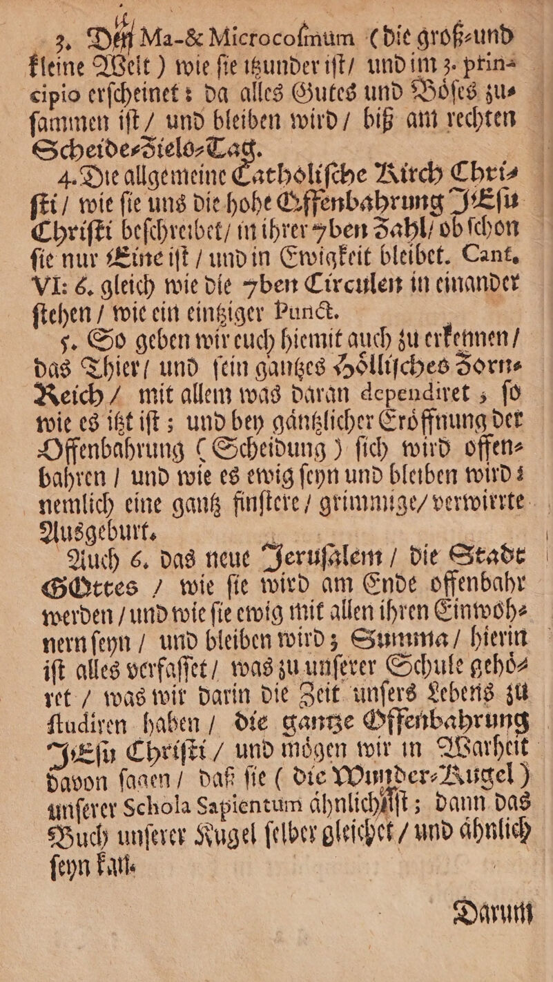 Scheide⸗Zielo⸗Tag. ſie nur Eine iſt / und in Ewigkeit bleibet. Cant. VI: é. gleich wie die ben Circulen in einander ſtehen / wie ein eintziger Punct. 3 5. So geben wir euch hiemit auch zu erkennen / das Thier / und fein ganges Hoͤlliſches Zorn⸗ Reich / mit allem was daran dependiret ; ſo wie es itzt iſt; und bey gaͤntzlicher Eroͤffnung der Offenbahrung (Scheidung) ſich wird offen⸗ bahren / und wie es ewig ſeyn und bleiben wird! Ausgeburt. 8 | Auch 6. das neue Jeruſalem / die Stadt Gottes / wie fie wird am Ende offenbahr werden / und wie ſie ewig mit allen ihren Einwoh⸗ ift alles verfaſſet / was zu unſerer Schule gehoͤ⸗ ret / was wir darin die Zeit unſers Lebens zu davon ſagen / daß fie (die Wunder⸗Rugel) unſerer Schola Sapientum ähnlichiſſt; dann das Buch unſerer Kugel ſelber gleichet / und aͤhnlich ſeyn kan. | Darum