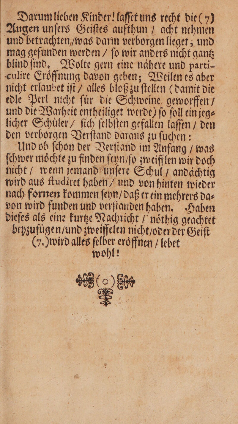 Darum lieben Kinder! laſſet uns recht die ()) Augen unſers Geiſtes aufthun / acht nehmen und betrachten / was darin verborgen lieget; und mag gefunden werden / ſo wir anders nicht gantz blind ſind. Wolte gern eine nahere und parti- culire Eroͤffnung davon geben; Weilen es aber nicht erlaubet iſt / alles bloß zu ſtellen (damit die edle Perl nicht für die Schweine geworffen / und die Warheit entheiliget werde) fo ſoll ein jeg⸗ licher Schuler / ſich ſelbſten gefallen laſſen / den den verborgen Verſtand daraus zu ſuchen: Und ob ſchon der Verſtand im Anfang / was ſchwer möchte zu finden ſeyn / ſo zweifflen wir doch nicht / wenn jemand unſere Schul / andächtig wird aus ſtudiret haben / und von hinten wieder nach fornen kommen ſeyn / daß er ein mehrers da⸗ von wird funden und verſtanden haben. Haben dieſes als eine kurtze Nachricht / noͤthig geachtet bepzufuͤgen / und zweiffelen nicht / oder der Geiſt CY.) wird alles ſel 5 eröffnen I lebet | wohl! 99000 8%