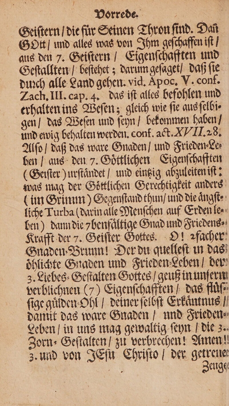 Geiſtern / die für Seinen Thron find. Dan Gott und alles was von Ihm geſchaffen iſt / aus den 7. Geiſtern / Eigenſchafften und Geſtallten / beſtehet; darum geſaget / daß ſie duꝛch alle Land gehen. vid. Apoc. V. conf. Zach. III. cap. 4. das iſt alles befohlen und erhalten ins Weſen; gleich wie fie aus ſelbi⸗ gen / das Weſen und ſeyn / bekommen haben / und ewig behalten werden. con. act. X TI I. 28. Alſo / daß das ware Gnaden / und Frieden Le⸗ ben / aus den 7. Goͤttlichen Eigenſchafften (Geiſter) urſtaͤndet / und eintzig abzuleiten iſt: was mag der Göttlichen Gerechtigkeit anders (im Grimm) Gegenſtand thun / und die aͤngſt· liche Turba (darin alle Menſchen auf Erden le⸗ ben) dann die 7benfaͤltige Gnad und Friedens⸗ Krafft der 7. Geiſter Gottes. O! ꝛfacher Gnaden ⸗Brunn! Der du quelleſt in das oͤhlichte Gnaden und Frieden Leben / der 3. Liebes⸗Geſtalten Gottes / geuß in unſern verblichnen (7) Eigenſchafften / das fluͤſ⸗ ſige guͤden Ohl / deiner ſelbſt Erkaͤntnus / damit das ware Gnaden / und Frieden⸗ Leben / in uns mag gewaltig ſeyn die 3. Zorn» Geſtalten / zu verbrechen! Amen! a euge⸗