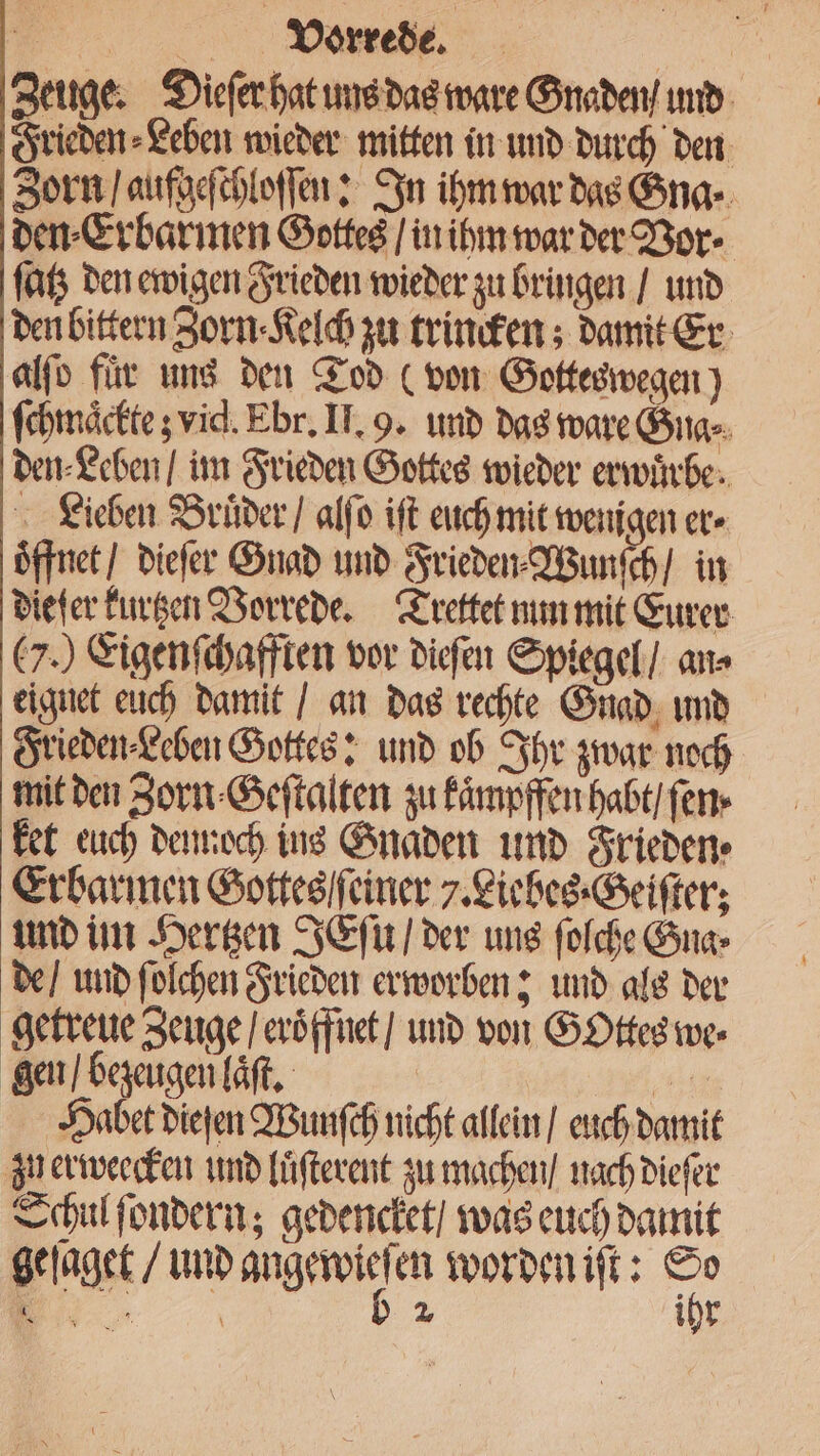 Zeuge. Dieſer hat uns das ware Gnaden / und Frieden⸗Leben wieder mitten in und durch den Zorn / aufgeſchloſſen: In ihm war das Gna· den⸗Erbarmen Gottes / in ihm war der Vor · ſatz den ewigen Frieden wieder zu bringen / und den bittern Zorn ⸗Kelch zu trincken; damit Er alſo für uns den Tod (von Gottes wegen) ſchmaͤckte; vid. Ebr. II. 9. und das ware Gna⸗ den⸗Leben / im Frieden Gottes wieder erwuͤrbe. Lieben Brüder / alſo iſt euch mit wenigen er öffnet / dieſer Gnad und Frieden⸗Wunſch / in die er kurtzen Vorrede. Trettet nun mit Eurer 7.) Eigenſchafften vor dieſen Spiegel / an⸗ eignet euch damit / an das rechte Gnad und Frieden⸗Leben Gottes: und ob Ihr zwar noch mit den Zorn Geſtalten zu kaͤmpffen habt / ſen ket euch dennoch ins Gnaden und Frieden ⸗ Erbarmen Gottes einer 7. Liebes ⸗Geiſter; und im Hertzen JEſu / der uns ſolche Gna⸗ de / und ſolchen Frieden erworben; und als der getreue Zeuge / eroͤffnet / und von Gottes we⸗ gen / bezeugen laͤſt. ur Habet dieſen Wunſch nicht allein / euch damit zu erweecken und luͤſterent zu machen / nach dieſer Schul ſondern; gedencket / was euch damit geſaget / und ber en worden iſt: 175