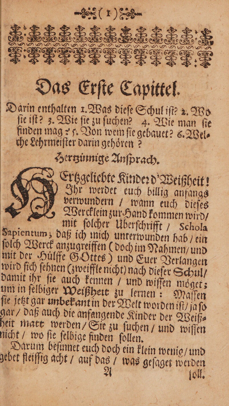 FFF nm 33G 7 297 dınıa Das Exſte Capittel. Darin enthalten 1. Was dieſe Schul iſt? 2. Wo ſie iſt? z. Wie fie zu ſuchen? 4. Wie man ſie finden mag : 5. Von wer ſie gebauet? C. Wel⸗ che Lehrmeiſter darin gehoͤren? | Hertzinnige Anfprach, Erchgeliebte Kinder d Weißheit! UNE) hr merder euch billig anfangs Iverwundern / wann euch dieſes Wercklein zur Hand kommen wird / . mit ſolcher Uberſchrifft / Schola Sapientum; daß ich mich unterwunden hab / ein ſolch Werck anzugreiffen (doch im Nahmen / und mit der Hulffe Gottes) und Euer Verlangen wird fich ſehnen (zweifle nicht) nach dieſer Schul / damit ihr ſie auch kennen / und wiſſen moͤget; um in ſelbiger Weißheit zu lernen: Maſſen ſie jetzt gar unbekant in der Welt worden iſt / ja ſo gar / daß auch die anfangende Kinder der Weiß⸗ eit matt werden/ Sie zu ſuchen / und wiſſen nicht / wo fie ſelbige finden ſollen. „Darum beſinnet euch doch ein klein wenig / und gebet fleiſſig acht / auf W was geſaget Bi
