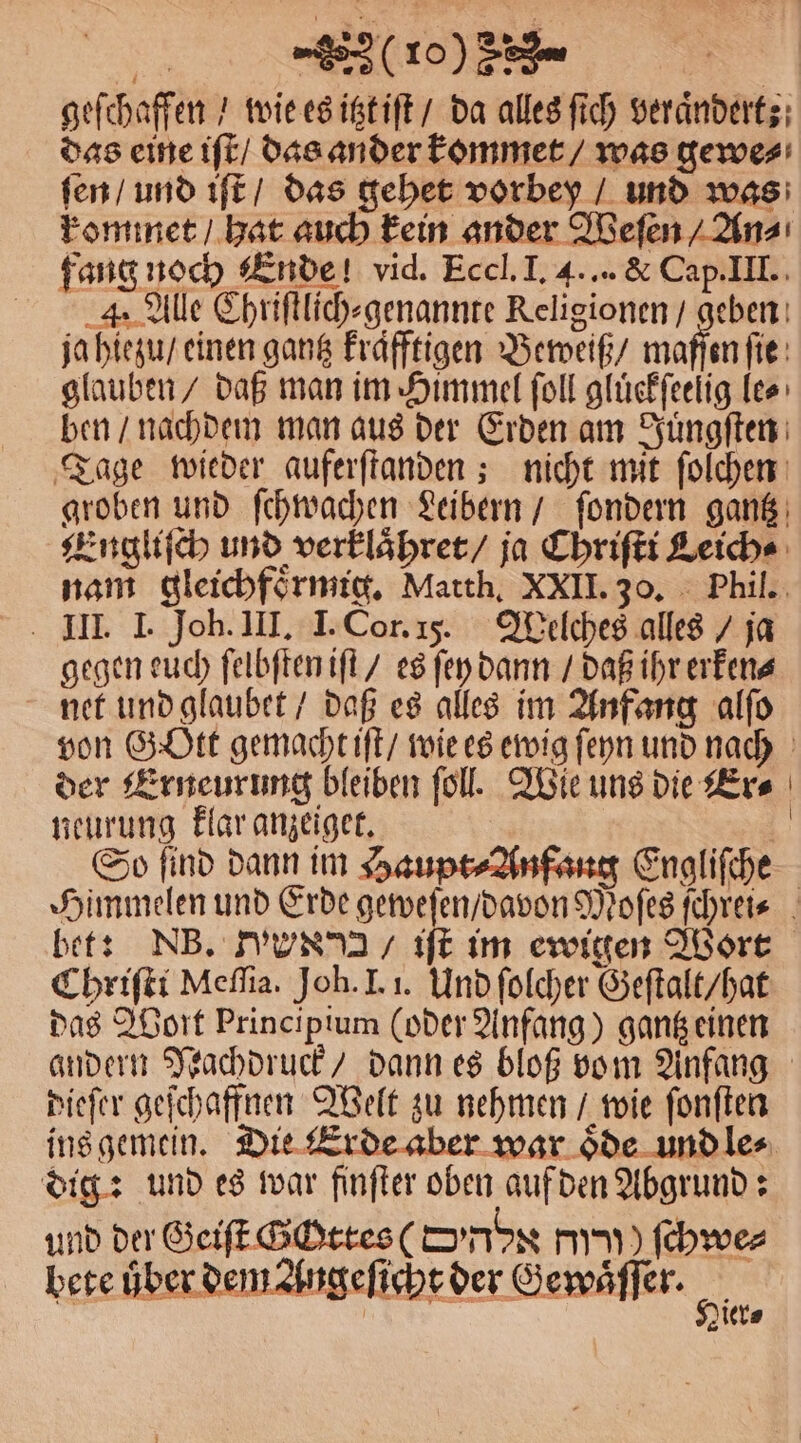 100) geſchaffen / wie es itzt iſt / da alles ſich veranderts; das eine iſt / das ander kommet / was gewe⸗ ſen / und iſt / das gehet vorbey / und was kommet / hat auch kein ander Weſen / An⸗ fang noch Ende! vid. Eccl. I. 4... &amp; Cap. III. 4, Alle Chriſtlich⸗genannte Religionen / geben ja hiezu / einen gantz Frafftigen Beweiß / maſſen ſie glauben / daß man im Himmel ſoll gluͤckſeelig le⸗ ben / nachdem man aus der Erden am Juͤngſten Tage wieder auferſtanden; nicht mit ſolchen groben und ſchwachen Leibern / ſondern gantz Engliſch und verklaͤhret / ja Chriſti Leich⸗ nam gleichfoͤrmig. Matth. XXII. 30. Phil. III. I. Joh. III. I. Cor. 15. Welches alles / ja gegen euch ſelbſten iſt / es ſey dann / daß ihr erken⸗ net und glaubet / daß es alles im Anfang alſo von Gott gemacht iſt / wie es ewig ſeyn und nach der Erneurung bleiben ſoll. Wie uns die Er⸗ 1 ei un 5515 | So find dann im Haupt⸗Anfaug Engliſche Himmelen und Erde geweſen / davon Moſes ſchrei⸗ bet: NB. N / iſt im ewigen Wort Chriſti Meſſia. Joh. I. i. Und ſolcher Geſtalt / hat das Wort Principium (oder Anfang) gantz einen andern Nachdruck / dann es bloß vom Anfang dieſer geſchaffnen Welt zu nehmen / wie ſonſten ins gemein. Die Erde aber war oͤde und le⸗ dig: und es war finſter oben auf den Abgrund: und der Geiſt Gchttes ( ombs c ſchwe⸗ ler⸗