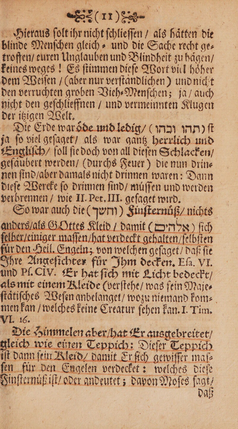 F (ns- Hieraus ſolt ihr nicht ſchlieſſen / als haͤtten die blinde Menſchen gleich⸗ und die Sache recht ge⸗ troffen / euren Unglauben und Blindheit zu haͤgen / keines weges! Es ſtimmen dieſe Wort viel hoͤher dem Weiſen / (aber nur verſtandlichen) und nicht den verruchten groben Vieh⸗Menſchen; ja / auch nicht den geſchlieffnen / und vermeinnten Klugen der itzigen Welt. Die Erde waroͤde und ledig / (Pn nn) ft ja fo viel geſaget / als war gantz herrlich und Engliſch / ſoll ſie doch von all dieſen Schlacken / geſaubert werden / (durchs Feuer) die nun drin⸗ nen ſind / aber damals nicht drinnen waren: Dann dieſe Wereke fo drinnen ſind / muͤſſen und werden verbrennen / wie II. Pet. III. geſaget wird. So war auch die Turn) Sinſternüß / nichts anders / als G Ottes Kleid / damit (Domus) ſich lber / einiger maſſen / hat verdeckt gehalten / ſelbſten den Heil. Engeln; von welchen geſaget / daß fie Ihre Angeſichter für Ihm decken. Ef. VI. und Pl. CLV. Er hat ſich mit Licht bedeckt / als mit einem Kleide (verſtehe / was fein Maje⸗ ſtaͤtiſches Weſen anbelanget / wozu niemand kom⸗ nn welches keine Creatur ſehen kan. I. Tim. IJ. 16. Die Himmelen aber / hat Er ausgebreitet / gleich wie einen Teppich: Dieſer Teppich iſt dann fein Kleid damit Er ſich gewiſſer maß ſen fuͤr den Engelen verdecket: welches dieſe Finſternuß iſt / oder andeutet; dapon Moſes ſagt, AB