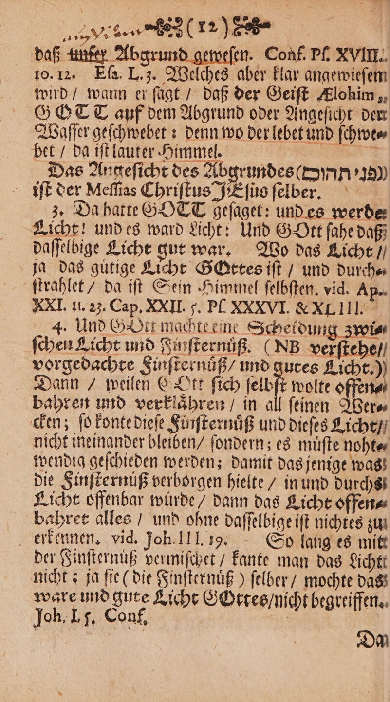 daß unter Abgrund geweſen. Conf. Pf, XVIII. 10. 12. Ea. L. 3. Welches aber klar angewieſem wird / wann er fügt / daß der Geiſt Alohim , GOTT auf dem Abgrund oder Angeſicht dem Waſſer geſchwebet: denn wo der lebet und ſchwe⸗ bet / da iſt lauter Himmel. * Das Angeſicht des Abgrundes (ON iſt der Meſſias Chriſtus E ſuo ſelber. 3. Da hatte GOTT geſaget: und es werde Licht! und es ward Licht: Und Gott ſahe daß daſſelbige Licht gut war. Wo das Licht / ja das guͤtige Licht Gattes iſt / und durch⸗ ſtrahlet / da iſt Sein Himmel ſelbſten. vid. Ap.. XXI. 1. 23. Cap. XXIII. p. P. XXXVI. XXL III. 4. Und G Ort machte eine Scheldung zwi⸗ ſchen Licht und Finſternuͤß. (Nh verſtehe / vorgedachte Sinſternuͤß / und gutes Licht.) Dann / weilen E tt ſich ei wolte offener bahren und verklaͤhren / in all feinen Wer⸗ cken; ſo konte dieſe Finſternuͤß und dieſes Licht / nicht ineinander bleiben / ſondern; es muͤſte noht⸗ wendig geſchieden werden; damit das jenige was die Finſternuß verborgen hielte / in und durchs Licht offenbar wurde / dann das Licht offen⸗ bahret alles / und ohne daſſelbige iſt nichtes zun erkennen. vid. Joh. 111. 19. So lang es mitt der Finſternuß vermiſchet / kante man das Licht nicht; ja fie (die Finſternuͤß) ſelber / mochte dass ware und gute Licht GOttes / nicht begreiffen. Joh. I. J. Conf. | | | DM