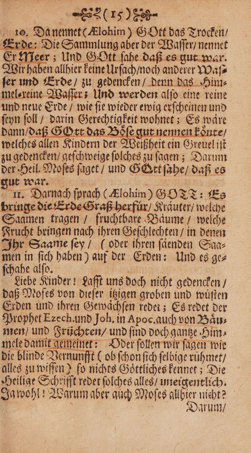 (0190 - 10. Da nennet (Alohim) G Ott das Trocken / Erde: Die Sammlung aber der Waſſer / nennet Er Meer; Und Gott ſahe daß es gut war. Wir hab en allhier keine Urſach / noch anderer Waſ⸗ ſer und Erde / zu gedencken / Him⸗ mel⸗reine Waſſer: Und werden alſo eine reine und neue Erde / wie ſie wieder ewig erſcheinen und ſeyn ſoll / darin Gerechtigkeit wohnet; Es ware dann / daß Gott das Boſe gut nennen konte / welches allen Kindern der Weißheit ein Greuel iſt zu gedencken / geſchweige ſolches zu ſagen; Darum der Heil. Moſes ſaget / und Gott ſahe / daß es gut war. Re 5 Darnach ſprach ( Klobim) GO TT: Es ür / Kräuter / welche en tragen / fruchtbare Baume / welche Frucht bringen nach ihren Geſchlechten / in denen Ihr Saame ſey / (oder ihren ſaͤenden Saa⸗ men in ſich haben) auf der Erden: Und es ge⸗ ſchahe alſo. Liebe Kinder! Laſſt uns doch nicht gedencken / daß Moſes von dieſer itzigen groben und wuͤſten Erden und ihren Gewaͤchſen redet; Es redet der Prophet Ezech.und Joh. in Apoc. auch von Baͤu⸗ men / und Früchten / und ſind doch gantze Him⸗ mele damit gemeſnet: Oder ſollen wir fügen wie die blinde Vernunfft (ob ſchon ſich ſelbige ruhmet / alles zu wiffen? ſo nichts e kennet; Die Heilige Schrifft redet ſolches alles / uneigentlich. Ja wohl! Warum aber auch Moſes d nicht? rum /