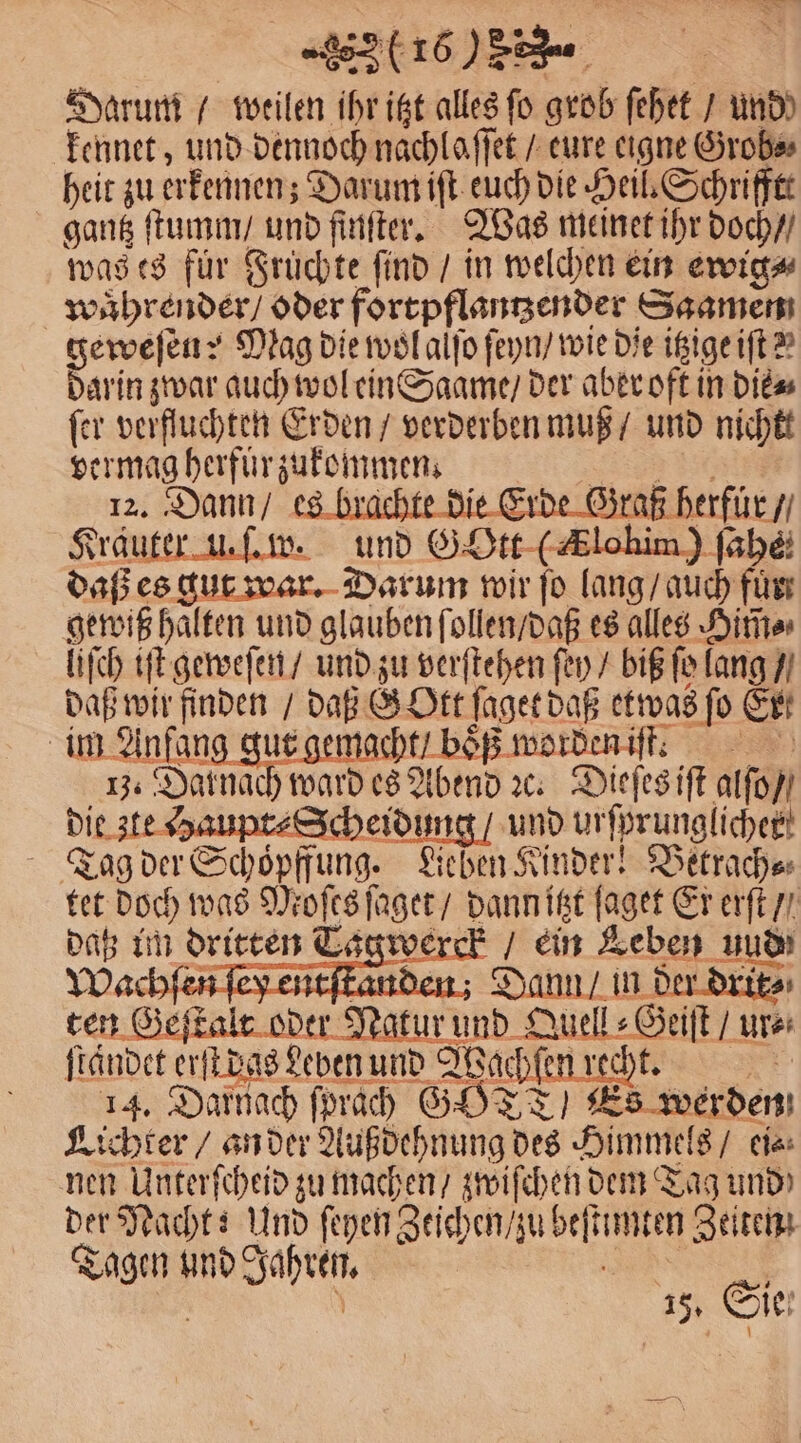 (260858. Darum / weilen ihr itzt alles fo grob ſehet / und) kennet, und dennoch nachlaffet / eure eigne Grob⸗ heit zu erkennen; Darum iſt euch die Heil. Schrifftt gantz ſtumm / und ſinſter. Was meinet ihr doch / was es für Fruͤchte find / in welchen ein ewig⸗ waͤhrender / oder fortpflantzender Saamen geweſen? Mag die wol alſo ſeyn / wie die itzige iſt? darin zwar 1 wol ein Saame / der aber oft in die⸗ ſer verfluchten Erden / verderben muß / und nichtt vermag herfuͤr zukommen ; 12. Dann / es brachte die Erde Graß herfuͤr / Kräuter u. ſ. w. und SO (Alain) ſahe daß es gut war. Darum wir ſo lang / auch 18 gewiß halten und glauben ſollen / daß es alles Hirte liſch iſt geweſen / und zu verſtehen fen / biß fo lang / daß wir 8 5 daß GOtt ſaget daß etwas ſo Er im Anfan macht / boͤß worden iſt. | 13. Darnac bien x: Dieſes iſt alſo / die ste Haupt⸗Scheidung / und ur ſprunglichek! Tag der Schoͤpffung. Lieben Kinder! Betrach⸗ tet doch was Moſes ſaget / dann itzt ſaget Er erſt / datz im dritten Lagwerck / ein Leben und Wachſen Dann / in der drit⸗ ten Geſtalt oder Natur und feel ur⸗ ſtaͤndet erſt das Leben und Wochen! 14. Darnach ſprach G YT: werden Lichter / an der Außdehnung des ‚Himmel 8/ ei⸗ nen Unterſcheid zu machen / zwischen dem Tag und der Nacht: Und ſeyen Zeichen / zu beſt N Zeiten Tagen ee ae