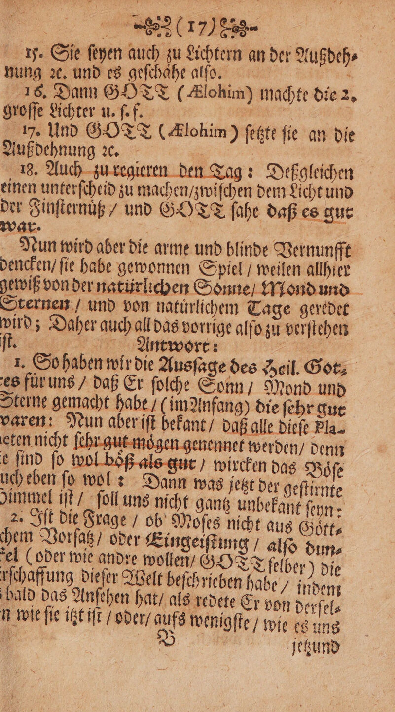 y. Sie ſeyen auch zu Lichtern an der Augdehs nung ꝛc. und es geſchaͤhe alſo. ee 1 16. Dann GOTT #lohim) machte die 2, groſſe Lichter u. ſ. f. ER \ 17. Und GOTT (Alohim) ſetzte fie an die Auß dehnung ꝛc. ö 18. Auch e. leren den Tag: Deßgleichen einen unterſcheid zu machen / zwiſchen dem Licht und der Finſternuͤß / und GOT fahe daß es gur war. Nun wird aber die arme und blinde Vernunfft dencken / fie habe gewonnen Spiel / weilen allhier gewiß von der natürlichen Sonne / Mond und Sternen / und von natuͤrlichem Tage geredet wird; Daher auch all das vorrige alſo zu verſtehen 11:8 Antwort: e 2. So haben wir die Ausſage des Zeil. Got, es fuͤr uns / daß Er ſolche Sonn / Mond und Sterne gemacht habe / im Anfang) die ſehr gut varen: Nun aber iſt bekant / daß alle Diefe Pla. eten nicht ſehr gut moͤgen genennet werden / denn e find fo wol boͤß als gut / wircken das Boͤſe uch eben fo wol: Dann was jetzt der geſtirnte Dümmel iſt / ſoll uns nicht gantz unbekant ſeyn: 2. Ilt die Frage / ob Moſes nicht aus Goͤtt⸗ hem Vorſaz / oder Eingeiſtung / alſo dun⸗ el (oder wie andre wollen GOTT ſelber ) die rſchaffung dieſer Welt beſchrieben habe / indem bald das Anſehen hat / als redete Er von derſel⸗ n wie ſie igt iſt / oder / aufs wenigſte / wie es ung 1 jetzund
