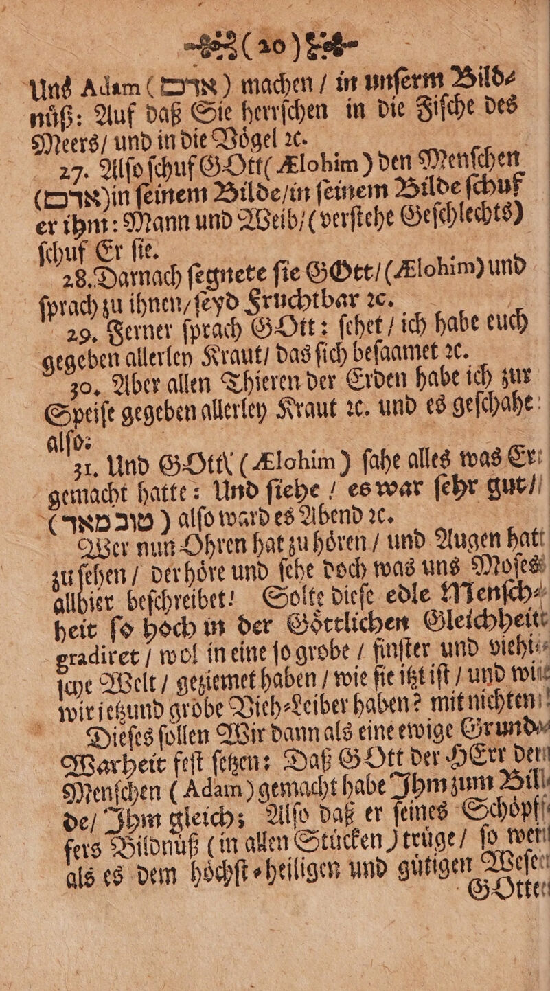 Uns Adam () machen / in unſerm Bild⸗ nuͤß: Auf daß Sie herrſchen in die Fiſche des Meers / und in die Vogel ꝛc. 25 27. Alſo ſchuf GOtt( Klobim) den Menſchen (d in feinem Bilde / in feinem Bilde ſchuf er ihm: Mann und Weib / (verſtehe Geſchlechts) ſchuf Er fie. 17 28. Darnach ſegnete fie Gott / (Klohim) und ſprach zu ihnen / ſeyd Sruchtbar c. W 29. Ferner ſprach GOtt: ſehet / ich habe euch gegeben allerley Kraut / das ſich beſaamet ꝛc. 30. Aber allen Thieren der Erden habe ich zur Speiſe gegeben allerley Kraut ꝛc. und es geſchahe Alf: 31, Und SHE (Klohim) fahe alles was Er gemacht hatte: Und ſiehe ! es war ſehr gut / (AND) alſo ward es Abend ꝛc. IR Wer nun Ohren hat zuhören / und Augen hatt zu ſehen / der hoͤre und ſehe doch was uns Moſes allbier beſchreibet! Solte dieſe edle Menſch⸗ heit ſo hoch in der Goͤttlichen Gleichheit gradiret / wol in eine jo grobe / finſter und viehi⸗ ſche Welt / geziemet haben / wie fie itzt iſt / und wil wir jetzund grobe Vieh⸗Leiber haben? mit nichten Dieieſes ſollen Wir dann als eine ewige Erund⸗ Warheit feſt ſetzen: Daß GOtt der HErr den Menſchen (Adam) gemacht habe Ihm zum Bil! de / Ihm gleich; Alſo daß er ſeines Schoͤpff fers Bildnuß (in allen Stücken Itruͤge / ſo weil als es dem hoͤchſt⸗ heiligen und ige an Ä et