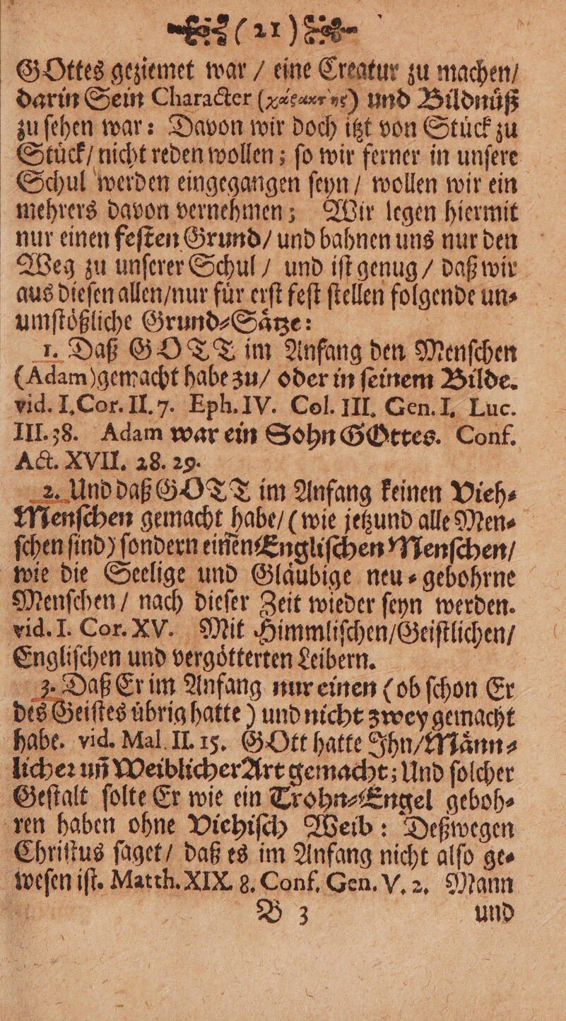 Gottes geziemet war / eine Creatur zu machen / darin Sein Character (vg 9] und Bildnuͤß zu ſehen war: Davon wir doch itzt von Stuck zu Stück / nicht reden wollen; fo wir ferner in unſere Schul werden eingegangen ſeyn / wollen wir ein mehrers davon vernehmen; Wir legen hiermit nur einen feſten Grund / und bahnen uns nur den Weg zu unſerer Schul / und iſt genug / daß wir aus dieſen allen / nur für erſt feſt ſtellen folgende un⸗ umſtoͤßliche Grund⸗Saͤtze: | | 1. Daß GOTT im Anfang den Menſchen (Adam) gemacht habe zu / oder in feinem Bilde. vid. I. Cor. II. 7. Eph. IV. Col. III. Gen. I. Luc. III. 38. Adam war ein Sohn Gottes. Conf. Act. XVII. 28. 29. 2. Und daß GY TT im Anfang keinen Vieh⸗ Menſchen gemacht habe / (wie jetzund alle Men⸗ ſchen find) ſondern einen Engliſchen Menſchen / wie die Seelige und Gläubige neu⸗gebohrne Menſchen / nach dieſer Zeit wieder ſeyn werden. vid. I. Cor. XV. Mit Himmliſchen / Geiſtlichen / Engliſchen und vergoͤtterten Leibern. 3. Daß Er im Anfang nur einen (ob ſchon Er des Geiſtes uͤbrig hatte ) und nicht zwey gemacht habe. vid. Mal II. 15. G Ott hatte Ihn / Maͤnn⸗ licheꝛ uñ Weiblicher Art gemacht; Und ſolcher Geſtalt ſolte Er wie ein Trohn⸗Engel geboh⸗ ren haben ohne Viehiſch Weib: Deßwegen Chriſtus ſaget / daß es im Anfang nicht alſo ge⸗ weſen iſt. Matth. XIX. g. Conf. Gen. V. 2. Mann
