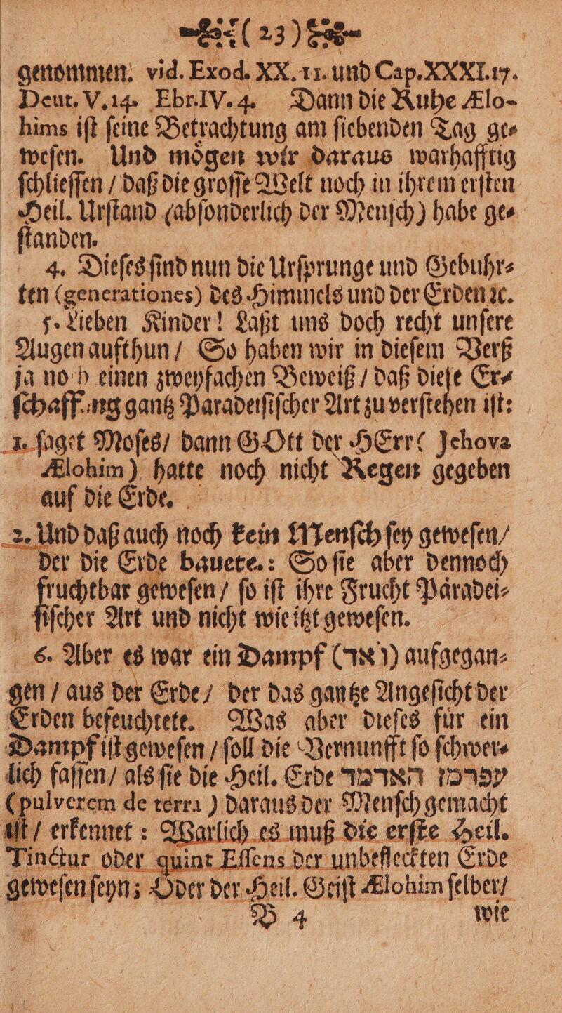genommen. vid. Exod. xX. 11. und Cap. xXxXI. iy. Deut. V. 14. Ebr. IV. 4. Dann die Ruhe Klo- hims iſt feine Betrachtung am ſiebenden Tag ge⸗ weſen. Und mögen wir daraus warhafftig ſchlieſſen / daß die groſſe Welt noch in ihrem erſten Be Urſtand (abſonderlich der Menſch) habe ges ſtanden. ih 4. Dieſes ſind nun die Urſprunge und Gebuhr⸗ ten (generationes) des. Himmels und der Erden ꝛc. 7. Lieben Kinder! Laßt uns doch recht unſere Augen aufthun / So haben wir in dieſem Verß ja no h einen zweyfachen Beweiß / daß nd Er⸗ ſchaff ng gantz Paradeiſiſcher Art zu verſtehen iſt: . ſaget Moſes / dann GOtt der HErr ! Jchova Alohim) hatte noch nicht Regen gegeben 2. Und daß auch noch kein Wenſch ſey geweſen / der die Erde bauete.: So ſie aber dennoch 2% geweſen / fü ift ihre Frucht Paͤradei⸗ ſiſcher Art und nicht wie itzt geweſen. 6. Aber es war ein Dampf (N)) aufgegan⸗ gen / aus der Erde / der das gantze Angeſicht der Erden befeuchtete. Was aber dieſes für ein Dampf iſt geweſen / fol die Vernunfft fo ſchwer⸗ lich faſſen / als ſie die Heil. Erde an 70 (pulverem de terra) daraus der Menſch gemacht iſt / erkennet: Warlich es muß die erſte Heil. i der guint Eſſens der unbefleckten Erde ſeyn; Oder der Heil. Geiſt Ælohim ſelber / B 4 wie