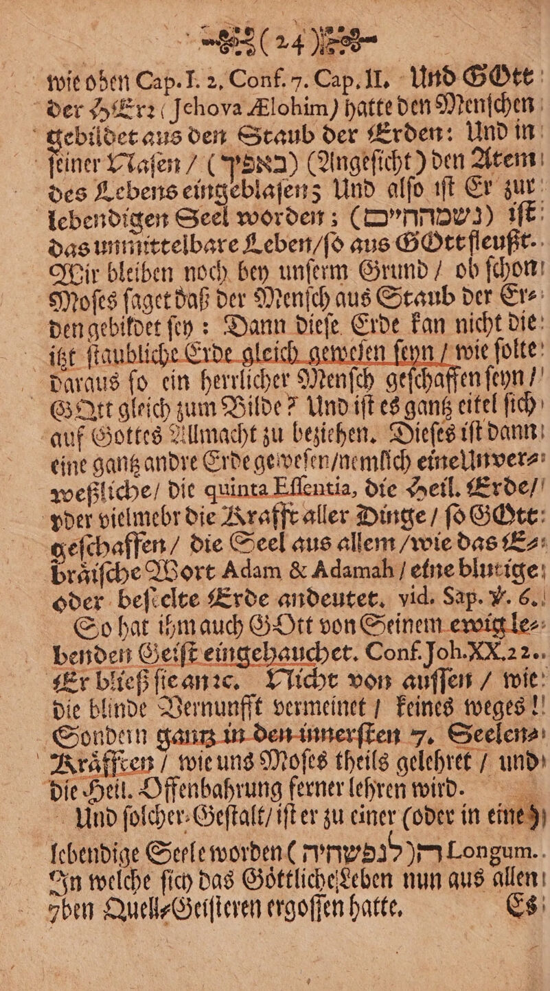 wie oben Cap. I. 2. Conf. 7. Cap. II. Und Gott der Herz (Jehova Ælohim) hatte den Menſchen ebildet aus den Staub der Erden: Und in ſeiner Maſen/ (PER2) (Angeſicht) den Atem des Lebens eingeblaſenz; Und alſo iſt Er zur lebendigen Seel worden; (Drnnaws) iſt das unmittelbare Leben / ſo aus Gott fleußt. Wir bleiben noch bey unſerm Grund / ob ſchon Moſes ſaget daß der Menſch aus Staub der Er⸗ den gebildet ſey: Dann dieſe Erde kan nicht die itzt ſtaubliche Erde gleich geweſen ſeyn / wie ſolte daraus ſo ein herrlicher Menſch geſchaffen ſeyn / G Att gleich zum Bilde? Und iſt es gantz eitel ſich auf Gottes Allmacht zu beziehen. Dieſes iſt dann eine gantz andre Erde geweſen / nemlich eine Unver⸗ weßliche / die quinta Eſſentia, die Heil. Erde / pder vielmebr die Krafft aller Dinge / ſo Gott geſchaffen / die Seel aus allem / wie das E⸗ braͤiſche Wort Adam &amp; Adamah / elne blutige oder beſtelte Erde andeutet. vid. Sap. V. 6. So hat ihm auch GYOtt von Seinem ewig le⸗ benden Geiſt eingehauchet. Conf. Joh. XX. 22. Er bließ ſie an c. Nicht von auſſen / wie die blinde Vernunfft vermeinet / keines weges! Sondein gantz 1 innerſten 7. Seelen⸗ Kraͤfften / wie uns Moſes theils gelehret / und die Heil. Offenbahrung ferner lehren wirr. Und ſolcher⸗Geſtalt / iſt er zu einer (oder in eine ) lebendige Seele worden ( 1 Longum. In welche ſich das Goͤttliche eben nun aus allen zben Quell⸗Geiſteren ergoſſen hatte. Es
