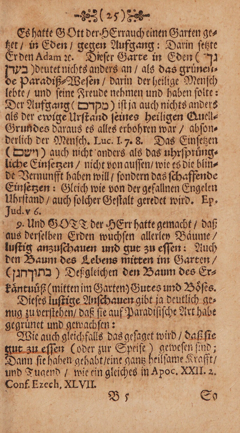 a. Tee Es hatte SDrtderHErrauch einen Garten ges tzet / in Eden / gegen Aufgang: Darin ſetzte Er den Adam ꝛc. Dieſer Garte in Eden ( 92 1392 Jdeutetnichts anders an / als das gruͤnen⸗ de Paradiß⸗Weſen / darin der heilige Menſch lebte / und ſeine Freude nehmen und haben ſolte: Der Aufgang ( upp) iſt ja auch nichts anders als der ewige Urſtand ſeines heiligen &amp;uell⸗ Grundes daraus es alles erbohren war / abſon⸗ derlich der Menſch. Luc. I. 7. 8. Das Einſetzen (rv)) auch nicht anders als das uhrfprüng« liche Einſetzen / nicht von auſſen / wie es die blin⸗ de Vernunfft haben will / ſondern das ſchaffende Einſetzen: Gleich wie von der gefallnen Engelen Enge auch folcher Geſtalt geredet wird. Ep⸗ EV 9. Und GOTT der HeErr hatte gemacht / daß aus derſelben Erden wuchſen allerlet Baͤume luſtig anzuſchauen und gut zu eſſen: Auch den Baum des Lebens mitten im Garten / (rng) Defgleichen den Baum des Er⸗ kaͤntuůß (mitten im Garten) Gutes und Boͤſes. Dieſes luſtige Anſchauen gibt ja deutlich ge⸗ nug zu verſtehen / daß fie auf Paradiſiſche Art habe e gegruͤnet und gewachſen: Wie auch gleichfalls das gefaget wird / daß ſie tut zu eſſen (oder zur 1 geweſen ſind; Dann ſie haben gehabt / eine gantz heilſame Krafft / und Tugend / wie ein gleiches in Apoc, XXII. 2. Conf. Ezech. XLVII. a eo ” Ds So